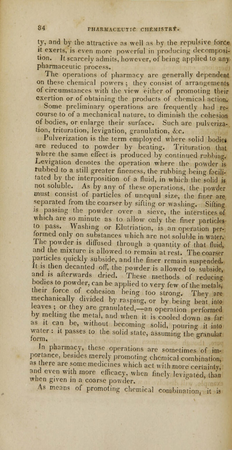 ty, and by the attractive as well as by the repulsive force it exerts, is even more powerful in producing decomposi- tion. It scarcely admits, however, of being applied to any pharmaceuiic process. The operations of pharmacy are generally dependent on these chemical powers ; thev consist of arrangements of circumstances with the view either of promoting their exertion or of obtaining the products of chemical action. Some preliminary operations arc frequently had re- course to of a mechanical nature, to diminish the cohesion of bodies, or enlarge their surface. Such arc pulveriza- tion, trituration, levigation, granulation, &c. Pulverization is the term employed where solid bodies are reduced to powder by beating. Trituration that where the same effect is produced by continued rubbing. Levigation denotes the operation where the powder is rubbed to a still greater fineness, the rubbing being focili- tated by the interposition of a fluid, in which the solid is not soluble. As by any of these operations, the powder must consist of particles of unequal size, the finer are separated from the coarser by sifting or Mashing. Sifting is passing the powder over a sieve, the interstices of which are so minute as to allow only the finer particles to pass. Washing or Elutriation, is an operation per- formed only on substances which are not soluble in water. The powder is diffused through a quantity of that fluid, and the mixture is allowed to remain at rest. The coarser particles quickly subside, and the finer remain suspended. It is then decanted off, the powder is allowed to subside, and is afterwards dried. These methods of reducing bodies to powder, can be applied to very few of the metals, their force of cohesion being too strong. Thev are mechanically divided by rasping, or bV being beat into eaves; or they are granulated,—an operation performed by melting the metal, and when it is cooled down as far as it can be, without becoming solid, pouring it into Zfm : ^ PaSSCS l° thC S°lifl Stat°' a'ssumin6 *he granular In pharmacy, these operations are sometimes of im- portance, bes.des merely promoting chemical combination, as there are some medicines which act with more certainty, and even with more efficacy, when finely levigated, than when given in a coarse powder. As means of promoting chemical combination, it is