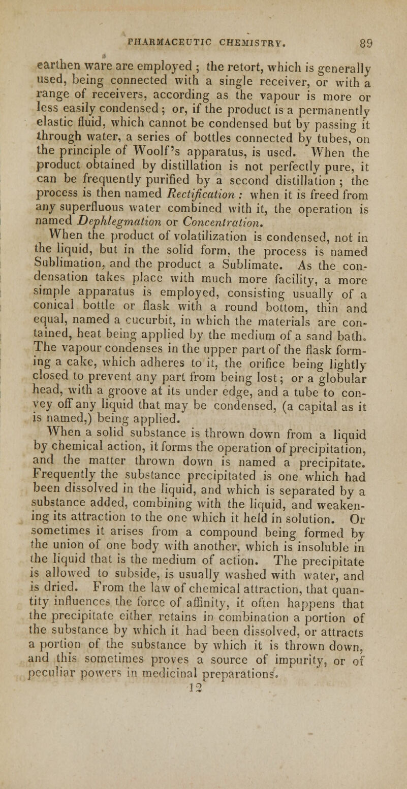 » earthen ware are employed ; the retort, which is generally used, being connected with a single receiver, or with a range of receivers, according as the vapour is more or less easily condensed ; or, if the product is a permanently elastic fluid, which cannot be condensed but by passing it through water, a series of bottles connected by tubes, on the principle of Woolf's apparatus, is used. When the product obtained by distillation is not perfectly pure, it can be frequently purified by a second distillation ; the process is then named Rectification : when it is freed from any superfluous water combined with it, the operation is named Dephlegmation or Concentration. When the product of volatilization is condensed, not in the liquid, but in the solid form, the process is named Sublimation, and the product a Sublimate. As the con- densation takes place with much more facility, a more simple apparatus is employed, consisting usually of a conical bottle or flask with a round bottom, thin and equal, named a cucurbit, in which the materials are con- tained, heat being applied by the medium of a sand bath. The vapour condenses in the upper part of the flask form- ing a cake, which adheres to it, the orifice being lightly closed to prevent any part from being lost; or a globular head, with a groove at its under edge, and a tube to con- vey off any liquid that may be condensed, (a capital as it is named,) being applied. When a solid substance is thrown down from a liquid by chemical action, it forms the operation of precipitation, and the matter thrown down is named a precipitate. Frequently the substance precipitated is one which had been dissolved in the liquid, and which is separated by a substance added, combining with the liquid, and weaken- ing its attraction to the one which it held in solution. Or sometimes it arises from a compound being formed by the union of one body with another, which is insoluble in the liquid that is the medium of action. The precipitate is allowed to subside, is usually washed with water, and is dried. From the law of chemical attraction, that quan- tity influences the force of affinity, it often happens that the precipitate cither retains in combination a portion of the substance by which it had been dissolved, or attracts a portion of the substance by which it is thrown down, and this sometimes proves a source of impurity, or of peculiar powers in medicinal preparations. 12