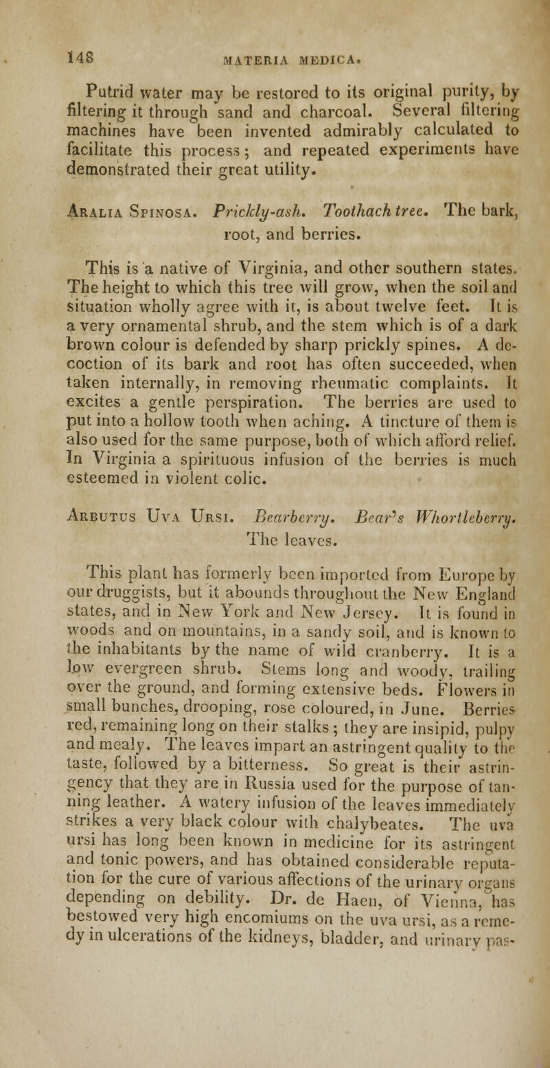 Putrid water may be restored to its original purity, by filtering it through sand and charcoal. Several filtering machines have been invented admirably calculated to facilitate this process; and repeated experiments have demonstrated their great utility. Aralia Spinosa. Prickly-ash. Toothach tree. The bark, root, and berries. This is a native of Virginia, and other southern states. The height to which this tree will grow, when the soil and situation wholly agree with it, is about twelve feet. It is a very ornamental shrub, and the stem which is of a dark brown colour is defended by sharp prickly spines. A de- coction of its bark and root has often succeeded, when taken internally, in removing rheumatic complaints. It excites a gentle perspiration. The berries are used to put into a hollow tooth when aching. A tincture of them is also used for the same purpose, both of which afford relief. In Virginia a spirituous infusion of the berries is much esteemed in violent colic. Arbutus Uva Ursi. Bearberry. Beards Whortleberry. The leaves. This plant has formerly been imported from Europe by our druggists, but it abounds throughout the New England states, and in New York and New Jersey. It is found in woods and on mountains, in a sandy soil, and is known to the inhabitants by the name of wild cranberry. It is a low evergreen shrub. Stems long and woody, trailing over the ground, and forming extensive beds. Flowers in small bunches, drooping, rose coloured, in June. Berries red, remaining long on their stalks; they are insipid, pulpy and mealy. The leaves impart an astringent quality to the taste, followed by a bitterness. So great is their astrin- gency that they are in Russia used for the purpose of tan- ning leather. A watery infusion of the leaves immediately strikes a very black colour with chalybeates. The uva ursi has long been known in medicine for its astringent and tonic powers, and has obtained considerable reputa- tion for the cure of various affections of the urinary organs depending on debility. Dr. de Hacn, of Vienna,'has bestowed very high encomiums on the uva ursi, as a reme- dy in ulcerations of the kidneys, bladder, and urinary pas-