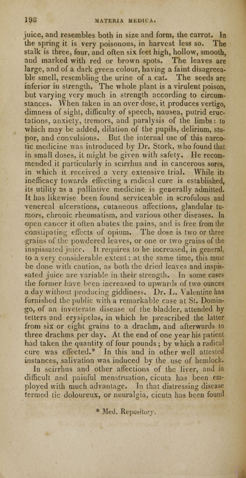 juice, and resembles both in size and form, the carrot. In the spring it is very poisonous, in harvest less so. The stalk is three, four, and often six feet high, hollow, smooth, and marked with red or brown spots. The leaves are large, and of a dark green colour, having a faint disagreea- ble smell, resembling the urine of a cat. The seeds are inferior in strength. The whole plant is a virulent poison, but varying very much in strength according to circum- stances. When taken in an over dose, it produces vertigo, dimness of sight, difficulty of speech, nausea, putrid eruc- tations, anxiety, tremors, and paralysis of the limbs: to which may be added, dilation of the pupils, delirium, stu- por, and convulsions. But the internal use of this narco- tic medicine was introduced by Dr. Stork, who found that in small doses, it might be given with safety. He recom- mended it particularly in scirrhus and in cancerous sores, in which it received a very extensive trial. While its inefficacy towards effecting a radical cure is established, its utility as a palliative medicine is generally admitted. It has likewise been found serviceable in scrofulous and venereal ulcerations, cutaneous affections, glandular tu- mors, chronic rheumatism, and various other diseases. In open cancer it often abates the pains, and is free from the constipating effects of opium. The dose is two or three grains of the powdered leaves, or one or two grains of the inspissated juice. It requires to be increased, in general. to a very considerable extent: at the same lime, this must be done with caution, as both the dried leaves and inspis- sated juice arc variable in their strength. In some cases the former have been increased to upwards of two ounces a day without producing giddiness. Dr. L. Valentine has furnished the public with a remarkable case at Si. Domin- go, of an inveterate disease of the bladder, attended by tetters and erysipelas, in which he prescribed the latter from six or eight grains to a drachm, and afterwards to three drachms per day. At the end of one year his patient had taken the quantity of four pounds ; by which a radical cure was effected.* In this and in other well attested instances, salivation was induced by the use of hemlock. In scirrhus and other affections of the liver, and in difficult and painful menstruation, cicuta has been em- ployed with much advantage. In that distressing disease termed tic doloureux, or neuralgia, cicuta has been found * Med. Repository.