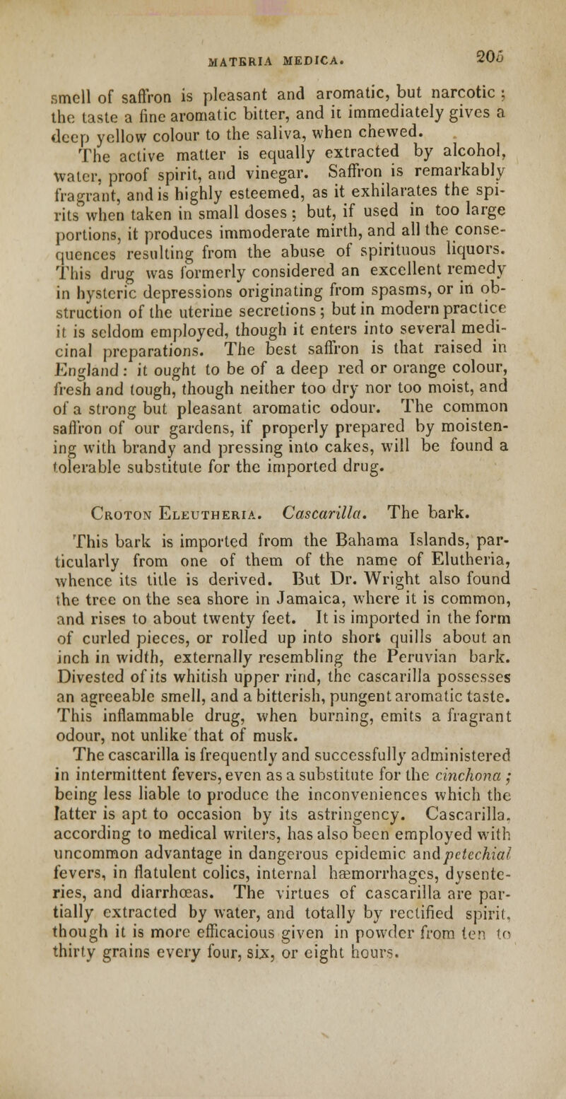 20/3 smell of saffron is pleasant and aromatic, but narcotic ; the taste a fine aromatic bitter, and it immediately gives a deep yellow colour to the saliva, when chewed. The active matter is equally extracted by alcohol, water, proof spirit, and vinegar. Saffron is remarkably fragrant, and is highly esteemed, as it exhilarates the spi- rits when taken in small doses ; but, if used in too large portions, it produces immoderate mirth, and all the conse- quences resulting from the abuse of spirituous liquors. This drug was formerly considered an excellent remedy in hysteric depressions originating from spasms, or in ob- struction of the uterine secretions; but in modern practice it is seldom employed, though it enters into several medi- cinal preparations. The best saffron is that raised in England: it ought to be of a deep red or orange colour, fresh and tough, though neither too dry nor too moist, and of a strong but pleasant aromatic odour. The common saffron of our gardens, if properly prepared by moisten- ing with brandy and pressing into cakes, will be found a tolerable substitute for the imported drug. Croton Eleutheria. Cascarilla. The bark. This bark is imported from the Bahama Islands, par- ticularly from one of them of the name of Elutheria, whence its title is derived. But Dr. Wright also found the tree on the sea shore in Jamaica, where it is common, and rises to about twenty feet. It is imported in the form of curled pieces, or rolled up into short quills about an inch in width, externally resembling the Peruvian bark. Divested of its whitish upper rind, the cascarilla possesses an agreeable smell, and a bitterish, pungent aromatic taste. This inflammable drug, when burning, emits a fragrant odour, not unlike that of musk. The cascarilla is frequently and successfully administered in intermittent fevers, even as a substitute for the cinchona; being less liable to produce the inconveniences which the latter is apt to occasion by its astringency. Cascarilla. according to medical writers, has also been employed with uncommon advantage in dangerous epidemic and petechial fevers, in flatulent colics, internal haemorrhages, dysente- ries, and diarrhoeas. The virtues of cascarilla are par- tially extracted by water, and totally by rectified spirit, though it is more efficacious given in powder from ten to thirty grains every four, six, or eight hours.