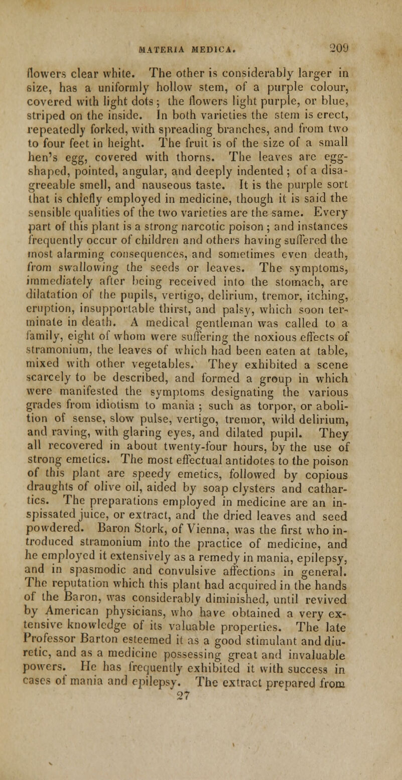 /lowers clear white. The other is considerably larger in size, has a uniformly hollow stem, of a purple colour, covered with light dots; the flowers light purple, or blue, striped on the inside. In both varieties the stem is erect, repeatedly forked, with spreading branches, and from two to four feet in height. The fruit is of the size of a small hen's egg, covered with thorns. The leaves are egg- shaped, pointed, angular, and deeply indented ; of a disa- greeable smell, and nauseous taste. It is the purple sort that is chiefly employed in medicine, though it is said the sensible qualities of the two varieties are the same. Every part of this plant is a strong narcotic poison ; and instances frequently occur of children and others having suffered the most alarming consequences, and sometimes even death, from swallowing the seeds or leaves. The symptoms, immediately after being received into the stomach, are dilatation of the pupils, vertigo, delirium, tremor, itching, eruption, insupportable thirst, and palsy, which soon ter- minate in death. A medical gentleman was called to a family, eight of whom were suffering the noxious effects of stramonium, the leaves of which had been eaten at table, mixed with other vegetables. They exhibited a scene scarcely to be described, and formed a group in which were manifested the symptoms designating the various grades from idiotism to mania ; such as torpor, or aboli- tion of sense, slow pulse, vertigo, tremor, wild delirium, and raving, with glaring eyes, and dilated pupil. They all recovered in about twenty-four hours, by the use of strong emetics. The most effectual antidotes to the poison of this plant are speedy emetics, followed by copious draughts of olive oil, aided by soap clysters and cathar- tics. The preparations employed in medicine are an in- spissated juice, or extract, and the dried leaves and seed powdered. Baron Stork, of Vienna, was the first who in- troduced stramonium into the practice of medicine, and he employed it extensively as a remedy in mania, epilepsy, and in spasmodic and convulsive affections in general. The reputation which this plant had acquired in the hands of the Baron, was considerably diminished, until revived by American physicians, who have obtained a very ex- tensive knowledge of its valuable properties. The late Professor Barton esteemed it as a good stimulant and diu- retic, and as a medicine possessing great and invaluable powers. He has frequently exhibited it with success in cases of mania and epilepsy. The extract prepared from 27