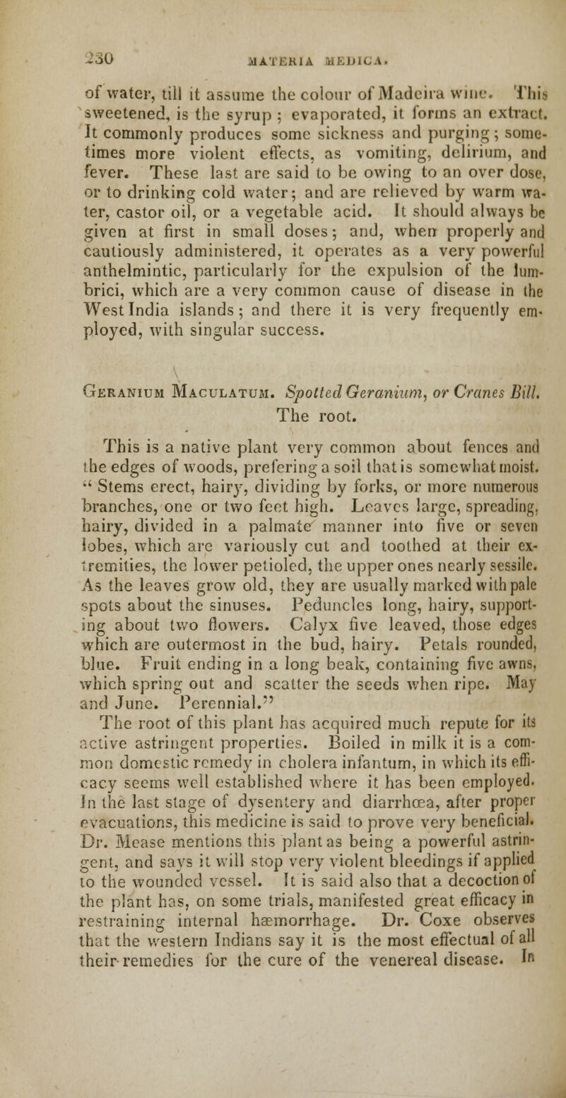 &S0 ilATEKIA iihlHCA. of water, till it assume the colour of Madeira wine. This sweetened, is the syrup ; evaporated, it forms an extract. It commonly produces some sickness and purging; some- times more violent effects, as vomiting, delirium, and fever. These last are said to be owing to an over dose, or to drinking cold water; and are relieved by warm wa- ter, castor oil, or a vegetable acid. It should always be given at first in small doses; and, when properly and cautiously administered, it operates as a very powerful anthelmintic, particularly for the expulsion of the lum- brici, which are a very common cause of disease in the West India islands; and there it is very frequently em- ployed, with singular success. Geranium Maculatum. Spotted Geranium, or Cranes Bill. The root. This is a native plant very common about fences and the edges of woods, prefering a soil that is somewhat moist.  Stems erect, hairy, dividing by forks, or more numerous branches, one or two feet high. Loaves large, spreading, hairy, divided in a palmate manner into five or seven lobes, which are variously cut and toothed at their ex- tremities, the lower petioled, the upper ones nearly sessile. As the leaves grow old, they are usually marked with pale spots about the sinuses. Peduncles long, hairy, support- ing about two flowers. Calyx five leaved, those edges which are outermost in the bud, hairy. Petals rounded, blue. Fruit ending in a long beak, containing five awns, which spring out and scatter the seeds when ripe. May and June. Perennial. The root of this plant has acquired much repute for its active astringent properties. Boiled in milk it is a com- mon domestic remedy in cholera infantum, in which its effi- cacy seems well established where it has been employed. Jn the last stage of dysentery and diarrhoea, after proper evacuations, this medicine is said to prove very beneficial. Dr. Mease mentions this plant as being a powerful astrin- gent, and says it will stop very violent bleedings if applied 10 the wounded vessel. It is said also that a decoction of the plant has, on some trials, manifested great efficacy in restraining internal haemorrhage. Dr. Coxe observes that the western Indians say it is the most effectual of all their-remedies for the cure of the venereal disease. In