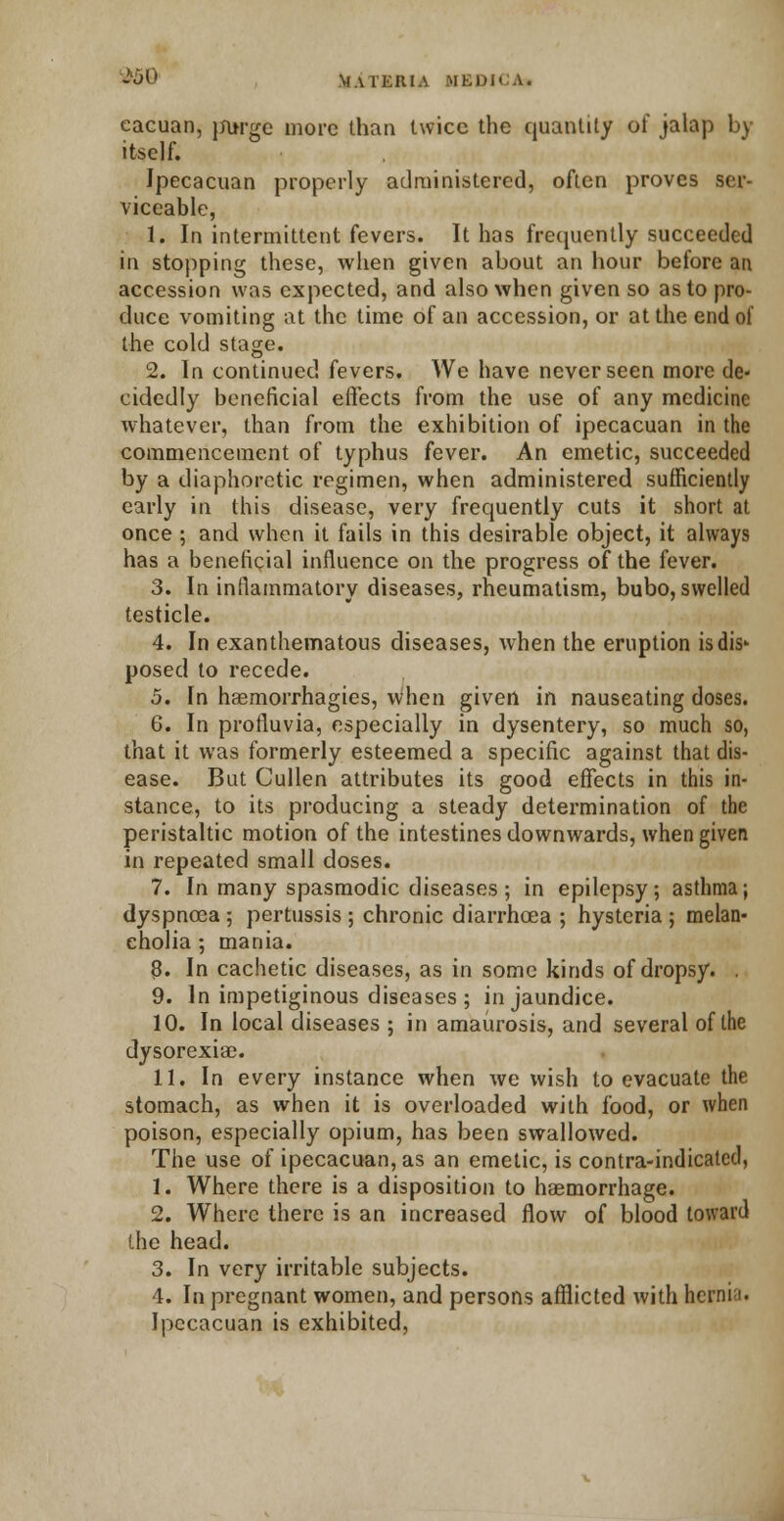 cacuan, jfurge more than twice the quantity of jalap by itself. Ipecacuan properly administered, often proves ser- viceable, 1. In intermittent fevers. It has frequently succeeded in stopping these, when given about an hour before an accession was expected, and also when given so as to pro- duce vomiting at the time of an accession, or at the end of the cold stage. 2. In continued fevers. We have never seen more de- cidedly beneficial effects from the use of any medicine whatever, than from the exhibition of ipecacuan in the commencement of typhus fever. An emetic, succeeded by a diaphoretic regimen, when administered sufficiently early in this disease, very frequently cuts it short at once ; and when it fails in this desirable object, it always has a beneficial influence on the progress of the fever. 3. In inflammatory diseases, rheumatism, bubo, swelled testicle. 4. In exanthematous diseases, when the eruption is dis- posed to recede. 5. In haemorrhagies, when given in nauseating doses. 6. In profluvia, especially in dysentery, so much so, that it was formerly esteemed a specific against that dis- ease. But Cullen attributes its good effects in this in- stance, to its producing a steady determination of the peristaltic motion of the intestines downwards, when given in repeated small doses. 7. In many spasmodic diseases; in epilepsy; asthma; dyspnoea; pertussis; chronic diarrhoea ; hysteria; melan- cholia ; mania. 3. In cachetic diseases, as in some kinds of dropsy. . 9. In impetiginous diseases ; in jaundice. 10. In local diseases ; in amaurosis, and several of the dysorexiac. 11. In every instance when we wish to evacuate the stomach, as when it is overloaded with food, or when poison, especially opium, has been swallowed. The use of ipecacuan, as an emetic, is contra-indicated, 1. Where there is a disposition to haemorrhage. 2. Where there is an increased flow of blood toward the head. 3. In very irritable subjects. 4. In pregnant women, and persons afflicted with hernia. Ipecacuan is exhibited,