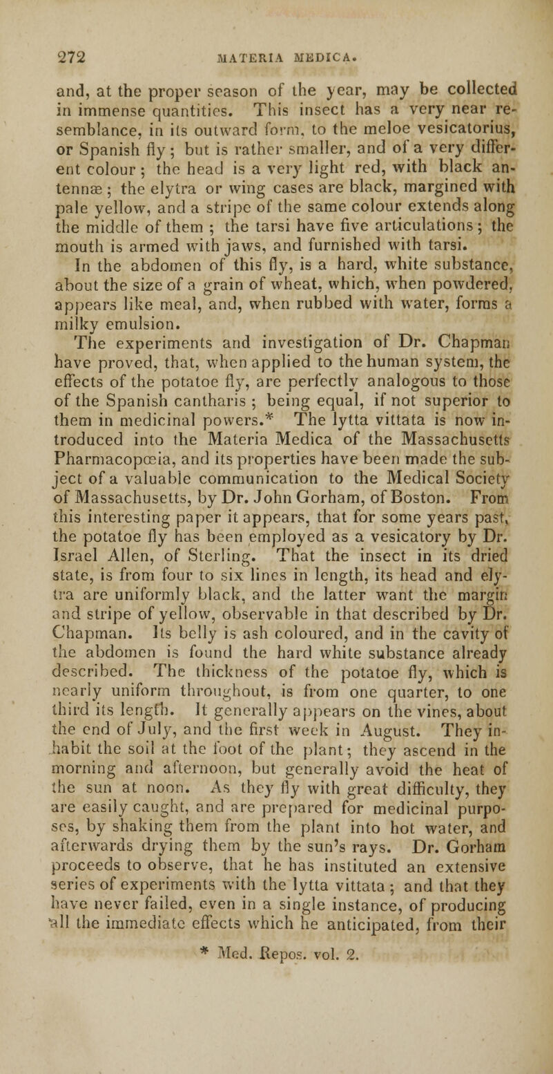 and, at the proper season of the year, may be collected in immense quantities. This insect has a very near re- semblance, in its outward form, to the meloe vesicatorius, or Spanish fly; but is rather smaller, and of a very differ- ent colour; the head is a very light red, with black an- tennae ; the elytra or wing cases are black, margined with pale yellow, and a stripe of the same colour extends along the middle of them ; the tarsi have five articulations; the mouth is armed with jaws, and furnished with tarsi. In the abdomen of this fly, is a hard, white substance, about the size of a grain of wheat, which, when powdered. appears like meal, and, when rubbed with water, forms a milky emulsion. The experiments and investigation of Dr. Chapman have proved, that, when applied to the human system, the effects of the potatoe fly, are perfectly analogous to those of the Spanish cantharis ; being equal, if not superior to them in medicinal powers.* The lytta vittata is now in- troduced into the Materia Medica of the Massachusetts Pharmacopoeia, and its properties have been made the sub- ject of a valuable communication to the Medical Society of Massachusetts, by Dr. John Gorham, of Boston. From this interesting paper it appears, that for some years past, the potatoe fly has been employed as a vesicatory by Dr. Israel Allen, of Sterling. That the insect in its dried state, is from four to six lines in length, its head and ely- tra are uniformly black, and the latter want the margin and stripe of yellow, observable in that described by Dr. Chapman. Its belly is ash coloured, and in the cavity ot the abdomen is found the hard white substance already described. The thickness of the potatoe fly, which is nearly uniform throughout, is from one quarter, to one third its length. It generally appears on the vines, about the end of July, and the first week in August. They in- habit the soil at the foot of the plant; they ascend in the morning and afternoon, but generally avoid the heat of the sun at noon. As they fly with great difficulty, they are easily caught, and are prepared for medicinal purpo- ses, by shaking them from the plant into hot water, and afterwards drying them by the sun's rays. Dr. Gorham proceeds to observe, that he has instituted an extensive series of experiments with the lytta vittata; and that they have never failed, even in a single instance, of producing '•til the immediate effects which he anticipated, from their * Mod. Kepos. vol. 2.