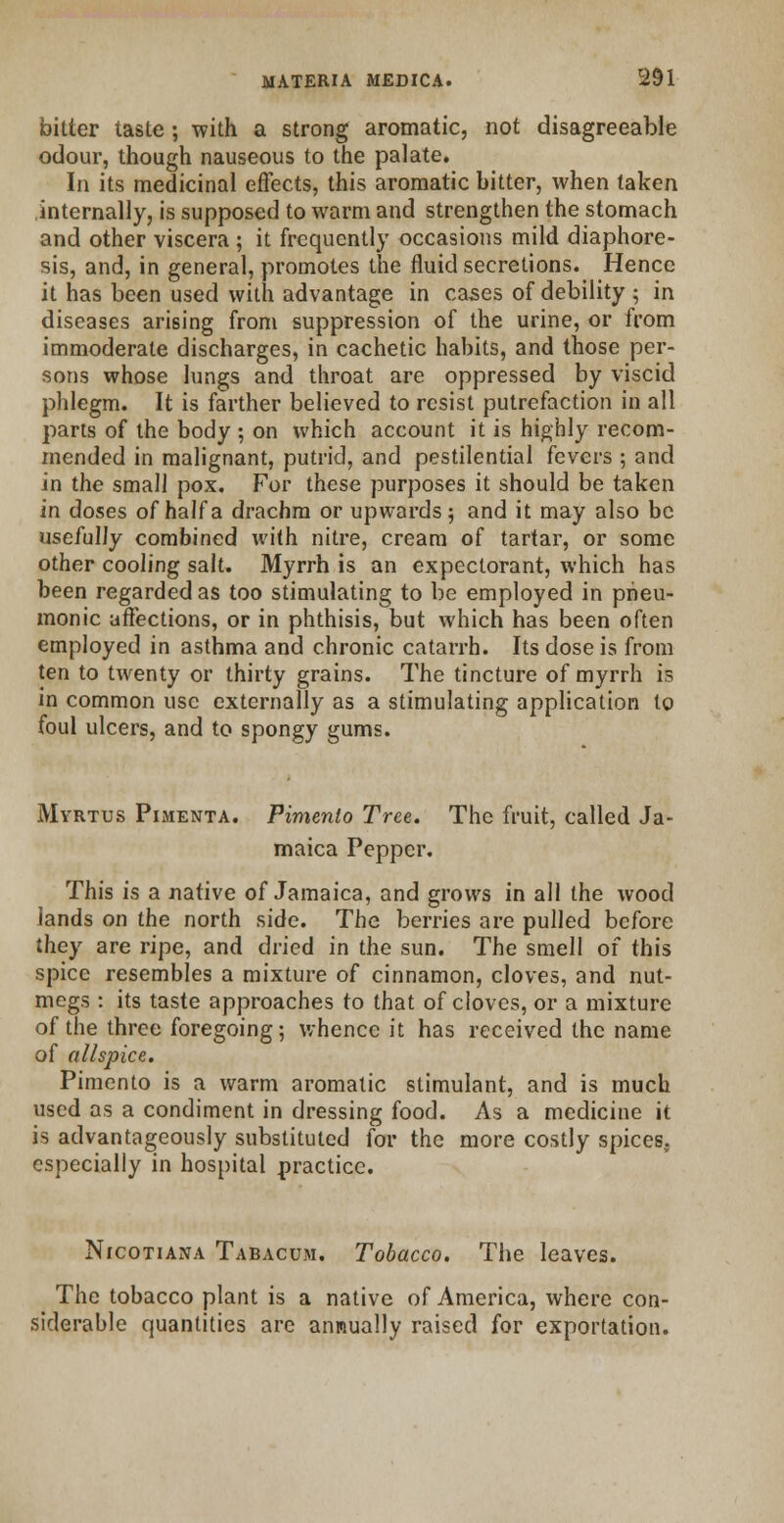 bitter taste ; with a strong aromatic, not disagreeable odour, though nauseous to the palate. In its medicinal effects, this aromatic bitter, when taken internally, is supposed to warm and strengthen the stomach and other viscera ; it frequently occasions mild diaphore- sis, and, in general, promotes the fluid secretions. Hence it has been used with advantage in cases of debility ; in diseases arising from suppression of the urine, or from immoderate discharges, in cachetic habits, and those per- sons whose lungs and throat are oppressed by viscid phlegm. It is farther believed to resist putrefaction in all parts of the body ; on which account it is highly recom- mended in malignant, putrid, and pestilential fevers ; and in the small pox. For these purposes it should be taken in doses of half a drachm or upwards ; and it may also be usefully combined with nitre, cream of tartar, or some other cooling salt. Myrrh is an expectorant, which has been regarded as too stimulating to be employed in pneu- monic affections, or in phthisis, but which has been often employed in asthma and chronic catarrh. Its dose is from ten to twenty or thirty grains. The tincture of myrrh is in common use externally as a stimulating application to foul ulcers, and to spongy gums. Mvrtus Pimenta. Pimento Tree. The fruit, called Ja- maica Pepper. This is a native of Jamaica, and grows in all the wood lands on the north side. The berries are pulled before they are ripe, and dried in the sun. The smell of this spice resembles a mixture of cinnamon, cloves, and nut- megs : its taste approaches to that of cloves, or a mixture of the three foregoing; whence it has received the name of allspice. Pimento is a warm aromatic stimulant, and is much used as a condiment in dressing food. As a medicine it is advantageously substituted for the more costly spices, especially in hospital practice. Nicotiana Tabacum. Tobacco. The leaves. The tobacco plant is a native of America, where con- siderable quantities are annually raised for exportation.