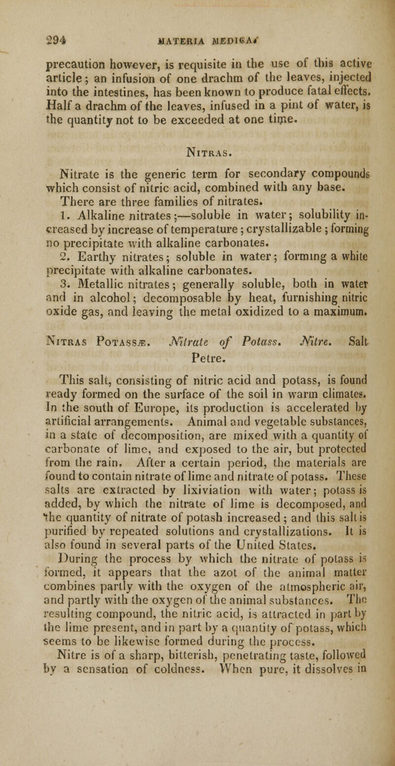 precaution however, is requisite in the use of this active article; an infusion of one drachm of the leaves, injected into the intestines, has been known to produce fatal effects. Half a drachm of the leaves, infused in a pint of water, is the quantity not to be exceeded at one time. Nitras. Nitrate is the generic term for secondary compounds which consist of nitric acid, combined with any base. There are three families of nitrates. 1. Alkaline nitrates;—soluble in water; solubility in- creased by increase of temperature; crystallizable ; forming no precipitate with alkaline carbonates. 2. Earthy nitrates; soluble in water; forming a white precipitate with alkaline carbonates. 3. Metallic nitrates; generally soluble, both in water and in alcohol; decomposable by heat, furnishing nitric oxide gas, and leaving the metal oxidized to a maximum. Nitras Potasses. Nitrate of Potass. Nitre. Salt Petre. This salt, consisting of nitric acid and potass, is found ready formed on the surface of the soil in warm climates. In the south of Europe, its production is accelerated by artificial arrangements. Animal and vegetable substances, in a state of decomposition, are mixed with a quantity of carbonate of lime, and exposed to the air, but protected from the rain. After a certain period, the materials are found to contain nitrate of lime and nitrate of potass. These salts are extracted by lixiviation with water; potass is added, by which the nitrate of lime is decomposed, and the quantity of nitrate of potash increased; and this salt is purified by repeated solutions and crystallizations. It is also found in several parts of the United States. During the process by which the nitrate of potass is formed, it appears that the azot of the animal matter combines partly with the oxygen of the atmospheric air, and partly with the oxygen of the animal substances. The resulting compound, the nitric acid, is attracted in part by the lime present, and in part by a quantity of potass, which seems to be likewise formed during the process. Nitre is of a sharp, bitterish, penetrating taste, followed by a sensation of coldness. When pure, it dissolves in