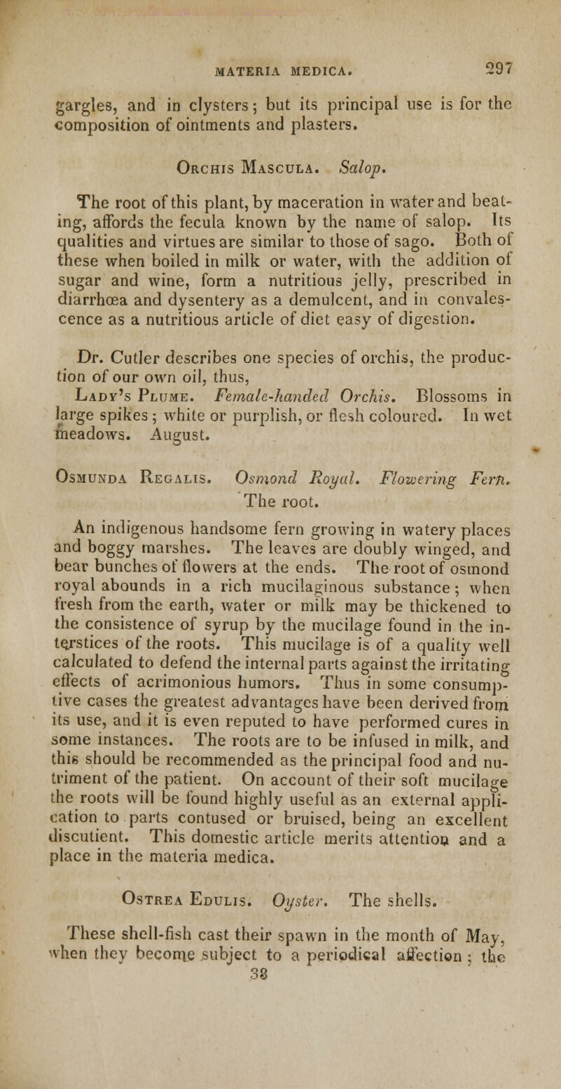 gargles, and in clysters; but its principal use is for the composition of ointments and plasters. Orchis Mascula. Salop. The root of this plant, by maceration in water and beat- ing, affords the fecula known by the name of salop. Its qualities and virtues are similar to those of sago. Both of these when boiled in milk or water, with the addition of sugar and wine, form a nutritious jelly, prescribed in diarrhoea and dysentery as a demulcent, and in convales- cence as a nutritious article of diet easy of digestion. Dr. Cutler describes one species of orchis, the produc- tion of our own oil, thus, Lady's Plume. Female-handed Orchis. Blossoms in large spikes; white or purplish, or flesh coloured. In wet meadows. August. Osmunda Regalis. Osmond Royal. Flowering Fern. The root. An indigenous handsome fern growing in watery places and boggy marshes. The leaves are doubly winged, and bear bunches of flowers at the ends. The root of osmond royal abounds in a rich mucilaginous substance; when fresh from the earth, water or milk may be thickened to the consistence of syrup by the mucilage found in the in- terstices of the roots. This mucilage is of a quality well calculated to defend the internal parts against the irritating effects of acrimonious humors. Thus in some consump- tive cases the greatest advantages have been derived from its use, and it is even reputed to have performed cures in some instances. The roots are to be infused in milk, and this should be recommended as the principal food and nu- triment of the patient. On account of their soft mucilage the roots will be found highly useful as an external appli- cation to parts contused or bruised, being an excellent discutient. This domestic article merits attention and a place in the materia medica. Ostrea Edulis. Oyster. The shells. These shell-fish cast their spawn in the month of May, when they become subject to a periodical affection ; the 38