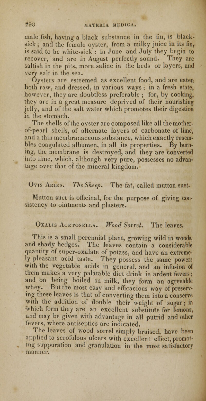 male fish, having a black substance in the fin, is black- sick ; and the female oyster, from a milky juice in its fin, is said to be white-sick : in June and July they begin to recover, and arc in August perfectly sound. They are saltish in the pits, more saline in the beds or layers, and very salt in the sea. Oysters are esteemed as excellent food, and are eaten both raw, and dressed, in various ways : in a fresh state, however, they are doubtless preferable ; for, by cooking, they are in a great measure deprived of their nourishing jelly, and of the salt water which promotes their digestion in the stomach. The shells of the oyster are composed like all the mother- of-pearl shells, of alternate layers of carbonate of lime, and a thin membranaceous substance, which exactly resem- bles coagulated albumen, in all its properties. By burn- ing, the membrane is destroyed, and they are converted into lime, which, although very pure, possesses no advan- tage over that of the mineral kingdom. Ovis Aries. The Sheep. The fat, called mutton suet. Mutton suet is officinal, for the purpose of giving con- sistency to ointments and plasters. Oxalis Acetosella. Wood Sorrel. The leaves. This is a small perennial plant, growing wild in woods, and shady hedges. The leaves contain a considerable quantity of super-oxalate of potass, and have an extreme- ly pleasant acid taste. They possess the same powers with the vegetable acids in general, and an infusion of them makes a very palatable diet drink in ardent fevers; and on being boiled in milk, they form an agreeable whey. But the most easy and efficacious way of preserv- ing these leaves is that of converting them into a conserve with the addition of double their weight of sugar; in which form they are an excellent substitute for lemons, and may be given with advantage in all putrid and other fevers, where antiseptics are indicated. The leaves of wood sorrel simply bruised, have been applied to scrofulous ulcers with excellent effect, promot- ing suppuration and granulation in the most satisfactorv rnanner.