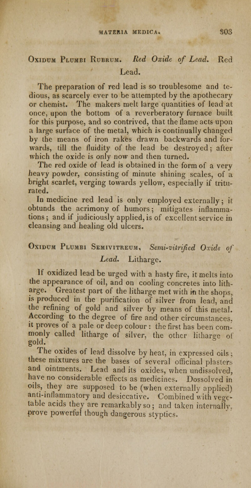 Oxidum Plumbi Rubrum. Red Oxide of Lead. Red Lead. The preparation of red lead is so troublesome and te- dious, as scarcely ever to be attempted by the apothecary or chemist. The makers melt large quantities of lead at once, upon the bottom of a reverberatory furnace built for this purpose, and so contrived, that the flame acts upon a large surface of the metal, which is continually changed by the means of iron rakes drawn backwards and for- wards, till the fluidity of the lead be destroyed; after which the oxide is only now and then turned. The red oxide of lead is obtained in the form of a very heavy powder, consisting of minute shining scales, of a bright scarlet, verging towards yellow, especially if tritu- rated. In medicine red lead is only employed externally; it obtunds the acrimony of humors; mitigates inflamma- tions ; and if judiciously applied, is of excellent service in cleansing and healing old ulcers. Oxidum Plumbi Semivitreum. Semi-vitrified Oxide of Lead. Litharge. If oxidized lead be urged with a hasty fire, it melts into the appearance of oil, and on cooling concretes into lith- arge. Greatest part of the litharge met with in the shops, is produced in the purification of silver from lead, and the refining of gold and silver by means of this metal. According to the degree of fire and other circumstances, it proves of a pale or deep colour : the first has been com- monly called litharge of silver, the other litharge of gold. The oxides of lead dissolve by heat, in expressed oils: these mixtures are the bases of several officinal piasters and ointments. Lead and its oxides, when undissolved, have no considerable effects as medicines. Dossolved in oils, they are supposed to be (when externally applied) anti-inflammatory and desiccative. Combined with vege- table acids they are remarkably so; and taken internally, prove powerful though dangerous styptics.