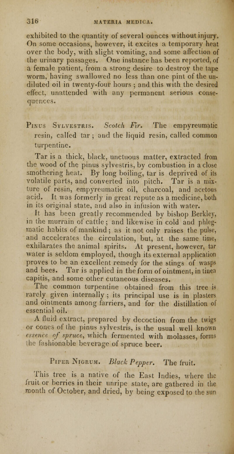 exhibited to the quantity of several ounces without injury. On some occasions, however, it excites a temporary heat over the body, with slight vomiting, and some affection of the urinary passages. One instance has been reported, of a female patient, from a strong desire to destroy the tape worm, having swallowed no less than one pint of the un- diluted oil in twenty-four hours 5 and this with the desired effect, unattended with any permanent serious conse- quences. Pinus Sylvestris. Scotch Fir. The empyreumatic resin, called tar; and the liquid resin, called common turpentine. Tar is a thick, black, unctuous matter, extracted from the wood of the pinus sylvestris, by combustion in a close smothering heat. By long boiling, tar is deprived of its volatile parts, and converted into pitch. Tar is a mix- ture of resin, empyreumatic oil, charcoal, and acetous acid. It was formerly in great repute as a medicine, both in its original state, and also in infusion with water. It has been greatly recommended by bishop Berkley, in the murrain of cattle; and likewise in cold and phleg- matic habits of mankind; as it not only raises the pulse, and accelerates the circulation, but, at the same time, exhilarates the animal spirits. At present, however, tar water is seldom employed, though its external application proves to be an excellent remedy for the stings of wasps and bees. Tar is applied in the form of ointment, in tinea capitis, and some other cutaneous diseases. The common turpentine obtained from this tree is rarely given internally ; its principal use is in plasters and ointments among farriers, and for the distillation of essential oil. A fluid extract, prepared by decoction from the twigs or cones of the pinus sylvestris, is the usual well known essence of spruce, which fermented with molasses, forms the fashionable beverage of spruce beer. Piper Nigrum. Black Pepper. The fruit. This tree is a native of the East Indies, where the fruit or berries in their unripe state, are gathered in the month of October, and dried, by being exposed to the sun