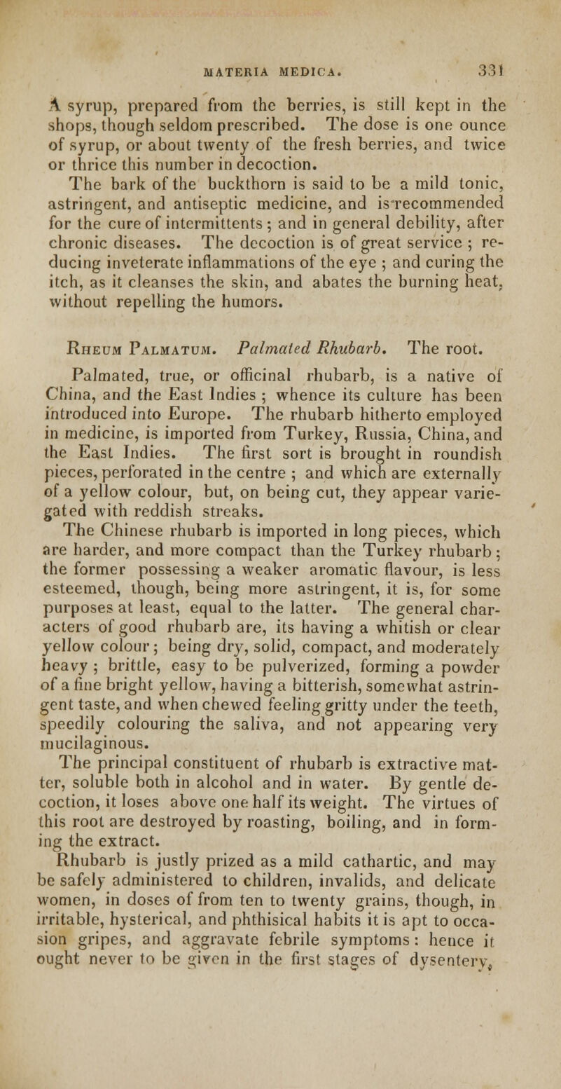 \ syrup, prepared from the berries, is still kept in the shops, though seldom prescribed. The dose is one ounce of syrup, or about twenty of the fresh berries, and twice or thrice this number in decoction. The bark of the buckthorn is said to be a mild tonic, astringent, and antiseptic medicine, and isTecommended for the cure of intermittents ; and in general debility, after chronic diseases. The decoction is of great service ; re- ducing inveterate inflammations of the eye ; and curing the itch, as it cleanses the skin, and abates the burning heat, without repelling the humors. Rheum Palmatum. Palmaled Rhubarb. The root. Palmated, true, or officinal rhubarb, is a native ol China, and the East Indies ; whence its culture has been introduced into Europe. The rhubarb hitherto employed in medicine, is imported from Turkey, Russia, China, and the East Indies. The first sort is brought in roundish pieces, perforated in the centre 5 and which are externally of a yellow colour, but, on being cut, they appear varie- gated with reddish streaks. The Chinese rhubarb is imported in long pieces, which are harder, and more compact than the Turkey rhubarb; the former possessing a weaker aromatic flavour, is less esteemed, though, being more astringent, it is, for some purposes at least, equal to the latter. The general char- acters of good rhubarb are, its having a whitish or clear yellow colour; being dry, solid, compact, and moderately heavy ; brittle, easy to be pulverized, forming a powder of a fine bright yellow, having a bitterish, somewhat astrin- gent taste, and when chewed feeling gritty under the teeth, speedily colouring the saliva, and not appearing very mucilaginous. The principal constituent of rhubarb is extractive mat- ter, soluble both in alcohol and in water. By gentle de- coction, it loses above one half its weight. The virtues of this root are destroyed by roasting, boiling, and in form- ing the extract. Rhubarb is justly prized as a mild cathartic, and may be safely administered to children, invalids, and delicate women, in doses of from ten to twenty grains, though, in irritable, hysterical, and phthisical habits it is apt to occa- sion gripes, and aggravate febrile symptoms : hence it ought never to be given in the first stages of dysentery^