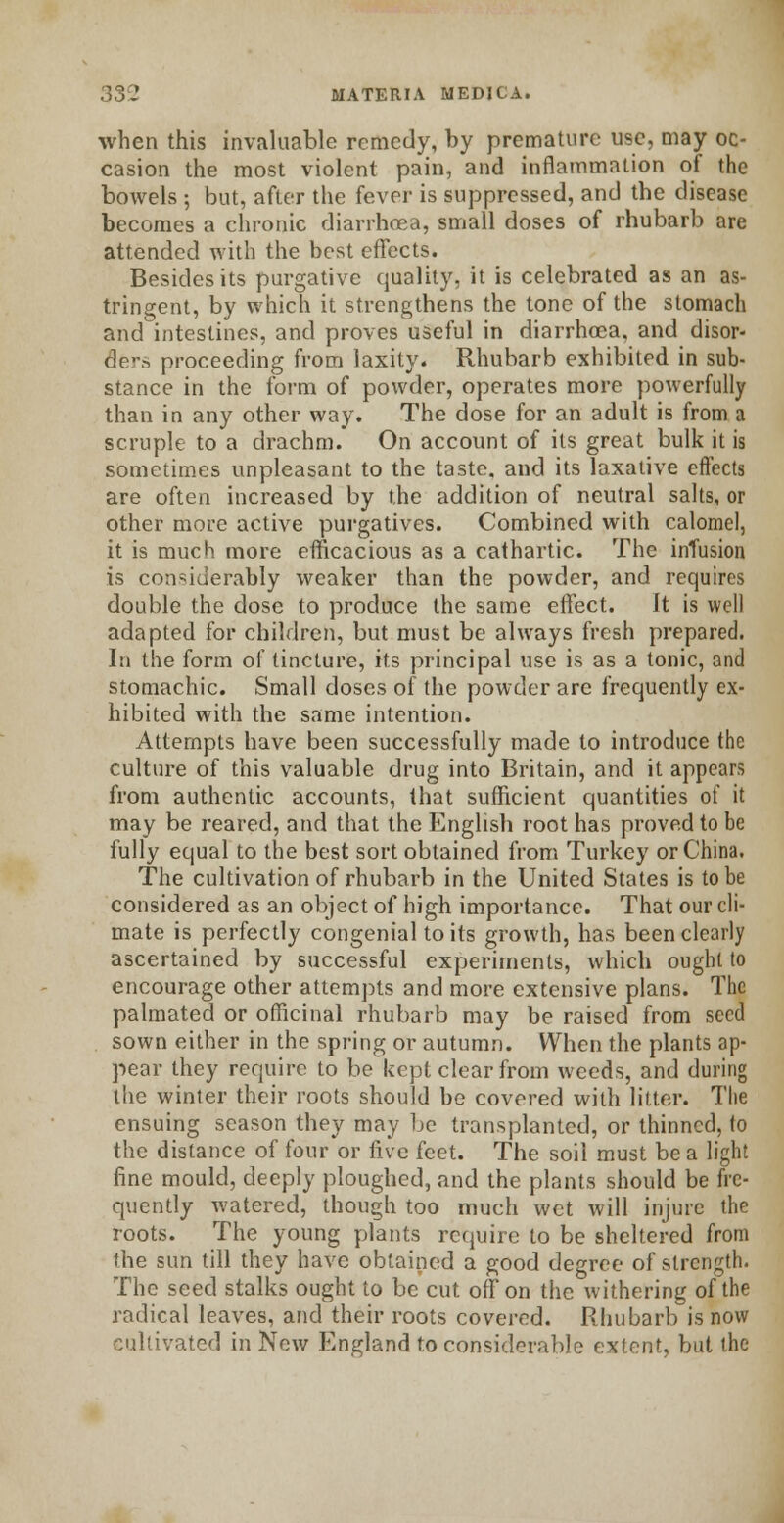 when this invaluable remedy, by premature use, may oc- casion the most violent pain, and inflammation of the bowels ; but, after the fever is suppressed, and the disease becomes a chronic diarrhoea, small doses of rhubarb are attended with the best effects. Besides its purgative quality, it is celebrated as an as- tringent, by which it strengthens the tone of the stomach and intestines, and proves useful in diarrhoea, and disor- der proceeding from laxity. Rhubarb exhibited in sub- stance in the form of powder, operates more powerfully than in any other way. The dose for an adult is from a scruple to a drachm. On account of its great bulk it is sometimes unpleasant to the taste, and its laxative effects are often increased by the addition of neutral salts, or other more active purgatives. Combined with calomel, it is much more efficacious as a cathartic. The infusion is considerably weaker than the powder, and requires double the dose to produce the same effect. It is well adapted for children, but must be always fresh prepared. In the form of tincture, its principal use is as a tonic, and stomachic. Small doses of the powder are frequently ex- hibited with the same intention. Attempts have been successfully made to introduce the culture of this valuable drug into Britain, and it appears from authentic accounts, that sufficient quantities of it may be reared, and that the English root has proved to be fully equal to the best sort obtained from Turkey or China. The cultivation of rhubarb in the United States is to be considered as an object of high importance. That our cli- mate is perfectly congenial to its growth, has been clearly ascertained by successful experiments, which ought to encourage other attempts and more extensive plans. The palmated or officinal rhubarb may be raised from seed sown either in the spring or autumn. When the plants ap- pear they require to be kept clear from weeds, and during the winter their roots should be covered with litter. The ensuing season they may be transplanted, or thinned, to the distance of four or five feet. The soil must be a light fine mould, deeply ploughed, and the plants should be fre- quently watered, though too much wet will injure the roots. The young plants require to be sheltered from the sun till they have obtained a good degree of strength. The seed stalks ought to be cut off on the withering of the radical leaves, and their roots covered. Rhubarb is now cultivated in New England to considerable extent, but the