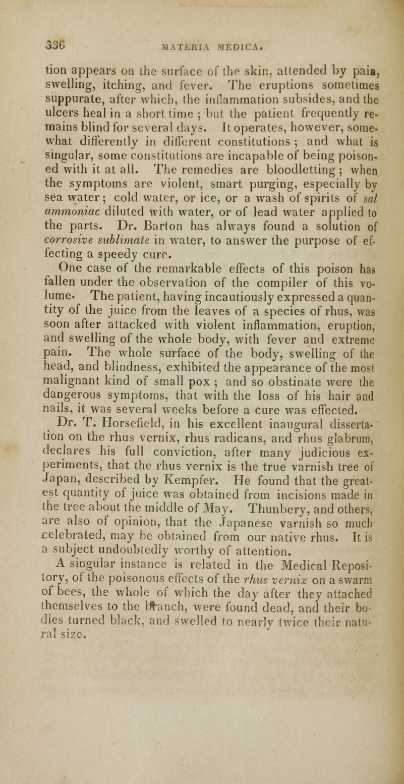 330 I RIA tfEDICA. tion appears on the surface of the skin, attended by p'aii, •swelling, itching, and fever. The eruptions sometimes suppurate, after which, the inflammation subsides, and the ulcers heal in a short time ; but the patient frequently re- mains blind for several days. It operates, however, some- what differently in different constitutions ; and what is singular, some constitutions are incapable of being poison- ed with it at all. The remedies are bloodletting ; when the symptoms are violent, smart purging, especially by sea water; cold water, or ice, or a wash of spirits of sal ammoniac diluted with water, or of lead water applied to the parts. Dr. Barton has always found a solution of corrosive sublimate in water, to answer the purpose of ef- fecting a speedy cure. One case of the remarkable effects of this poison has fallen under the observation of the compiler of this vo- lume. The patient, having incautiously expressed a quan- tity of the juice from the leaves of a species of rhus, was soon after attacked with violent inflammation, eruption, and swelling of the whole body, with fever and extreme pain. The whole surface of the body, swelling of the head, and blindness, exhibited the appearance of the most malignant kind of small pox ; and so obstinate were the dangerous symptoms, that with the loss of his hair and nails, it was several weeks before a cure was effected. Dr. T. Horsefield, in his excellent inaugural disserta- tion on the rhus vernix, rhus radicans, and rhus gjabrum, declares his full conviction, after many judicious ex- periments, that the rhus vernix is the true varnish tree of Japan, described by Kempfer. He found that the great- est quantity of juice was obtained from incisions made in the tree about the middle of May. Thunbery, and others. are also of opinion, that the Japanese varnish so much celebrated, may be obtained from our native rhus. It is a subject undoubtedly worthy of attention. A singular instance is related in the Medical Reposi- tory, of the poisonous effects of the rhus vernix on a swarm of bees, the whole of which the day after they attached themselves to the branch, were found dead, and their bo dies turned black, and swelled to nearly twice their natu- ral size.