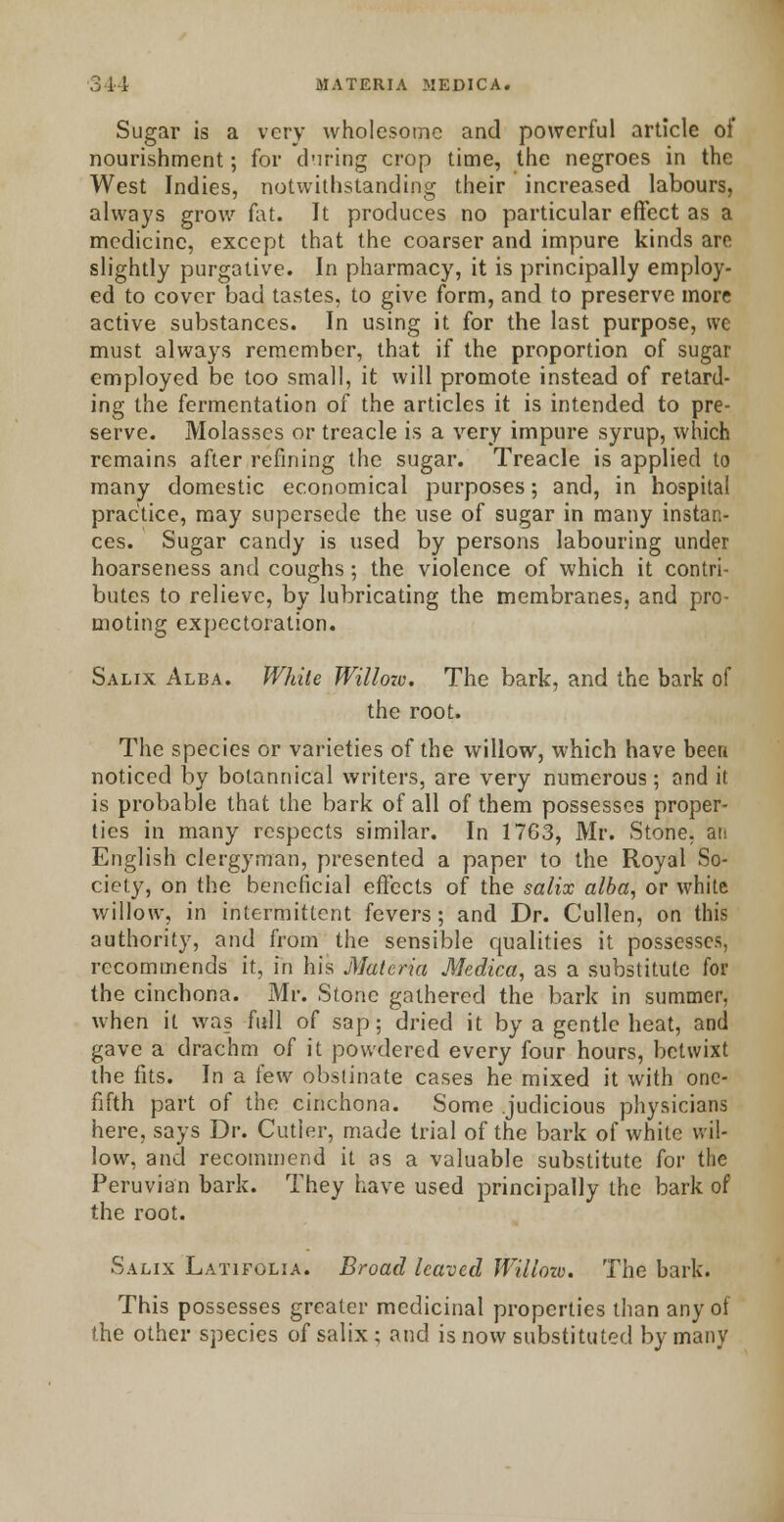 Sugar is a very wholesome and powerful article of nourishment; for during crop time, the negroes in the West Indies, notwithstanding their increased labours, always grow fat. It produces no particular effect as a medicine, except that the coarser and impure kinds are slightly purgative. In pharmacy, it is principally employ- ed to cover bad tastes, to give form, and to preserve more active substances. In using it for the last purpose, we must always remember, that if the proportion of sugar employed be too small, it will promote instead of retard- ing the fermentation of the articles it is intended to pre- serve. Molasses or treacle is a very impure syrup, which remains after refining the sugar. Treacle is applied to many domestic economical purposes; and, in hospital practice, may supersede the use of sugar in many instan- ces. Sugar candy is used by persons labouring under hoarseness and coughs; the violence of which it contri- butes to relieve, by lubricating the membranes, and pro- moting expectoration. Salix Alba. While Willozo. The bark, and the bark of the root. The species or varieties of the willow, which have been noticed by bolannical writers, are very numerous; and it is probable that the bark of all of them possesses proper- ties in many respects similar. In 1763, Mr. Stone, an English clergyman, presented a paper to the Royal So- ciety, on the beneficial effects of the salix alba, or white willow, in intermittent fevers; and Dr. Cullen, on this authority, and from the sensible qualities it possesses, recommends it, in his Materia Medica, as a substitute for the cinchona. Mr. Stone gathered the bark in summer, when it was full of sap; dried it by a gentle heat, and gave a drachm of it powdered every four hours, betwixt the fits. In a few obstinate cases he mixed it with one- fifth part of the cinchona. Some judicious physicians here, says Dr. Cutler, made trial of the bark of white wil- low, and recommend it as a valuable substitute for the Peruvian bark. They have used principally the bark of the root. Salix Latifolia. Broad leaved Willow. The bark. This possesses greater medicinal properties than any of the other species of salix ; and is now substituted by many