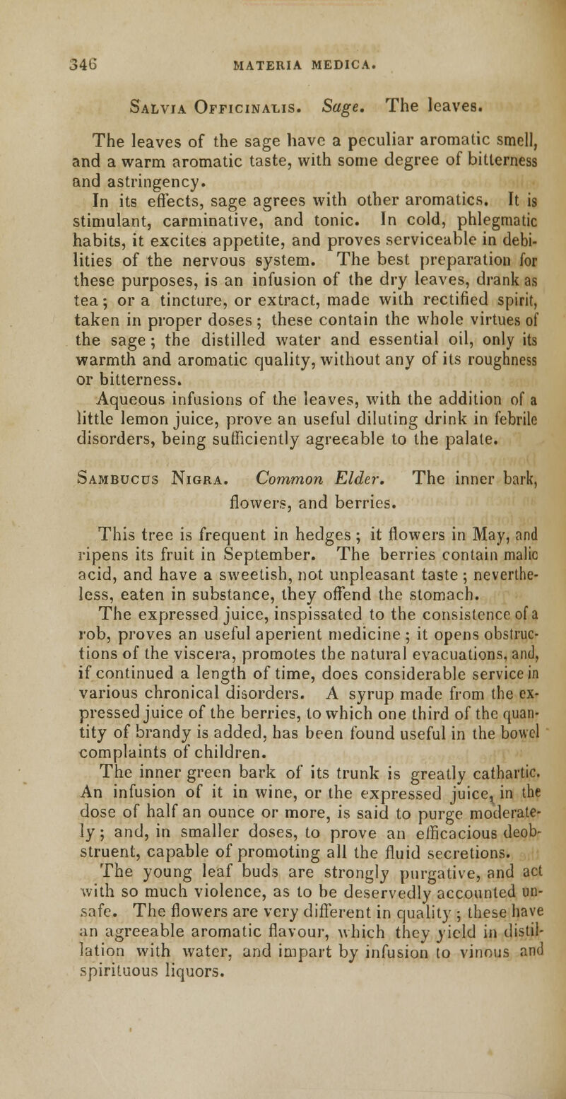 Salvia Officinalis. Sage. The leaves. The leaves of the sage have a peculiar aromatic smell, and a warm aromatic taste, with some degree of bitterness and astringency. In its effects, sage agrees with other aromatics. It is stimulant, carminative, and tonic. In cold, phlegmatic habits, it excites appetite, and proves serviceable in debi- lities of the nervous system. The best preparation for these purposes, is an infusion of the dry leaves, drank as tea; or a tincture, or extract, made with rectified spirit, taken in proper doses; these contain the whole virtues of the sage ; the distilled water and essential oil, only its warmth and aromatic quality, without any of its roughness or bitterness. Aqueous infusions of the leaves, with the addition of a little lemon juice, prove an useful diluting drink in febrile disorders, being sufficiently agreeable to the palate. Sambucds Nigra. Common Elder. The inner bark, flowers, and berries. This tree is frequent in hedges; it flowers in May, and ripens its fruit in September. The berries contain malic acid, and have a sweetish, not unpleasant taste; neverthe- less, eaten in substance, they offend the stomach. The expressed juice, inspissated to the consistence of a rob, proves an useful aperient medicine ; it opens obstruc- tions of the viscera, promotes the natural evacuations, and, if continued a length of time, does considerable service in various chronical disorders. A syrup made from the ex- pressed juice of the berries, to which one third of the quan- tity of brandy is added, has been found useful in the bowel complaints of children. The inner green bark of its trunk is greatly cathartic. An infusion of it in wine, or the expressed juice^ in the dose of half an ounce or more, is said to purge moderate- ly ; and, in smaller doses, to prove an efficacious deob- struent, capable of promoting all the fluid secretions. The young leaf buds are strongly purgative, and act with so much violence, as to be deservedly accounted un- safe. The flowers are very different in quality ; these have an agreeable aromatic flavour, which they yield in distil- lation with water, and impart by infusion to vinous and spirituous liquors.