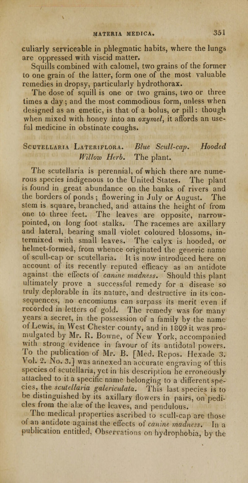 culiarly serviceable in phlegmatic habits, where the lungs are oppressed with viscid matter. Squills combined with calomel, two grains of the former to one grain of the latter, form one of the most valuable remedies in dropsy, particularly hydrothorax. The dose of squill is one or two grains, two or three times a day; and the most commodious form, unless when designed as an emetic, is that of a bolus, or pill: though when mixed with honey into an oxymel, it affords an use- ful medicine in obstinate coughs. Scutellaria Lateriflora. Blue Scull-cap. Hooded Willow Herb. The plant. The Scutellaria is perennial, of which there are nume- rous species indigenous to the United States. The plant is found in great abundance on the banks of rivers and the borders of ponds ; flowering in July or August. The stem is square, branched, and attains the height of from one to three feet. The leaves are opposite, narrow- pointed, on long foot stalks. The racemes are axillary and lateral, bearing small violet coloured blossoms, in- termixed with small leaves. The calyx is hooded, or helmet-formed, from whence originated the generic name of scull-cap or Scutellaria. It is now introduced here on account of its recently reputed efficacy as an antidote against the effects of canine madness. Should this plant ultimately prove a successful remedy for a disease so truly deplorable in its nature, and destructive in its con- sequences, no encomiums can surpass its merit even if recorded in letters of gold. The remedy was for many years a secret, in the possession of a family by the name of Lewis, in West Chester county, and in 1809 it was pro- mulgated by Mr. R. Bowne, of New York, accompanied with strong evidence in favour of its antidotal powers. To the publication of Mr. B. [Med. Rcpos. Hexade 3. Vol. 2. No. 3.] was annexed an accurate engraving of this species of Scutellaria, yet in his description he erroneously attached to it a specific name belonging to a different spe- cies, the Scutellaria galericulata. This last species is to be distinguished by its axillary flowers in pairs, on pedi- cles from the alas of the leaves, and pendulous. The medical properties ascribed to scull-cap are those ot an antidote against the effects of canine madness. In a publication entitled. Observations on hydrophobia, by the