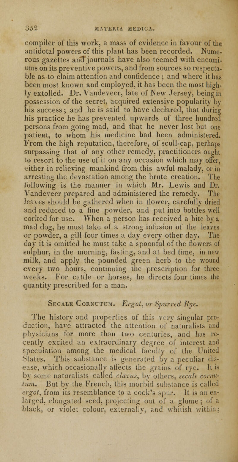 compiler of this work, a mass of evidence in favour of the antidotal powers of this plant has been recorded. Nume- rous gazettes aricT journals have also teemed with encomi- ums on its preventive powers, and from sources so respecta- ble as to claim attention and confidence ; and where it has been most known and employed, it has been the most high- ly extolled. Dr. Vandevecr, late of New Jersey, being in possession of the secret, acquired extensive popularity by his success; and he is said to have declared, that during his practice he has prevented upwards of three hundred persons from going mad, and that he never lost but one patient, to whom his medicine had been administered. From the high reputation, therefore, of scull-cap, perhaps surpassing that of any other remedy, practitioners ought to resort to the use of it on any occasion which may offer, either in relieving mankind from this awful malady, or in arresting the devastation among the brute creation. The following is the manner in which Mr. Lewis and Dr. Vandeveer prepared and administered the remedy. The leaves should be gathered when in flower, carefully dried and reduced to a fine powder, and put into bottles well corked for use. When a person has received a bite by a mad dog, he must take of a strong infusion of the leaves or powder, a gill four times a day every other day. The day it is omitted he must take a spoonful of the flowers of sulphur, in the morning, fasting, and at bed time, in new milk, and apply the pounded green herb to the wound every two hours, continuing the prescription for three weeks. For cattle or horses, he directs four times the quantity prescribed for a man. Secale Cornutum. Ergot, or Spurred Rye. The history and properties of this very singular pro- duction, have attracted the attention of naturalists and physicians for more than two centuries, and has re- cently excited an extraordinary degree of interest and speculation among the medical faculty of the United States. This substance is generated by a peculiar dis- ease, which occasionally affects the grains of rye. ll is by some naturalists called clavus, by others, secale cornu- tum. But by the French, this morbid substance i.s called ergot, from its resemblance to a cock's spur. It is an en- larged, elongated seed, projecting out of a glume; of a black, or violet colour, externally, and whitish within: