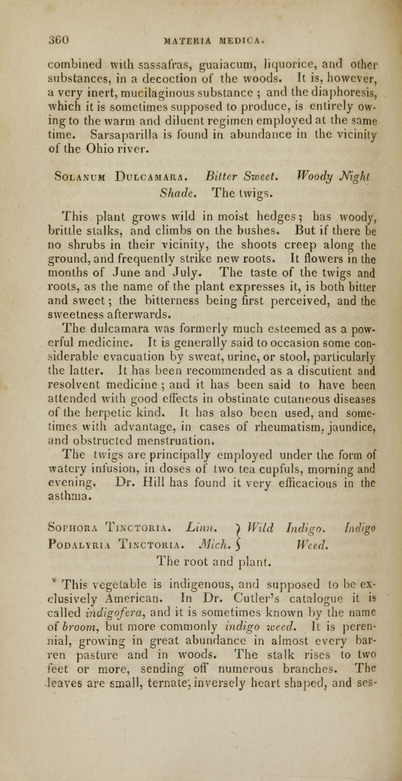 combined with sassafras, guaiacum, liquorice, and other substances, in a decoction of the woods. It is, however, a very inert, mucilaginous substance ; and the diaphoresis, which it is sometimes supposed to produce, is entirely ow- ing to the warm and diluent regimen employed at the same time. Sarsaparilla is found in abundance in the vicinity of the Ohio river. Solanum Dulcamara. Bitter Sweet. Woody Night Shade. The twigs. This plant grows wild in moist hedges; has woody, brittle stalks, and climbs on the bushes. But if there be no shrubs in their vicinity, the shoots creep along the ground, and frequently strike new roots. It flowers in the months of June and July. The taste of the twigs and roots, as the name of the plant expresses it, is both bitter and sweet; the bitterness being first perceived, and the sweetness afterwards. The dulcamara was formerly much esteemed as a pow- erful medicine. It is generally said to occasion some con- siderable evacuation by sweat, urine, or stool, particularly the latter. It has been recommended as a discutient and resolvent medicine ; and it has been said to have been attended with good effects in obstinate cutaneous diseases of the herpetic kind. It has also been used, and some- times with advantage, in cases of rheumatism, jaundice, and obstructed menstruation. The twigs are principally employed under the form of watery infusion, in doses of two tea cupfuls, morning and evening, Dr. Hill has found it very efficacious in the asthma. Sofhora Tjnctoria. Linn. } Wild Indigo. Indigo Podalvria Tjnctoria. Mich, y Weed. The root and plant. This vegetable is indigenous, and supposed to be ex- clusively American. In Dr. Cutler's catalogue it is called indigofera, and it is sometimes known by the name of broom, but more commonly indigo 7oeed. It is peren- nial, growing in great abundance in almost every bar- ren pasture and in woods. The stalk rises to two feet or more, sending off numerous branches. The leaves are small, ternate. inversely heart shaped, and ses-