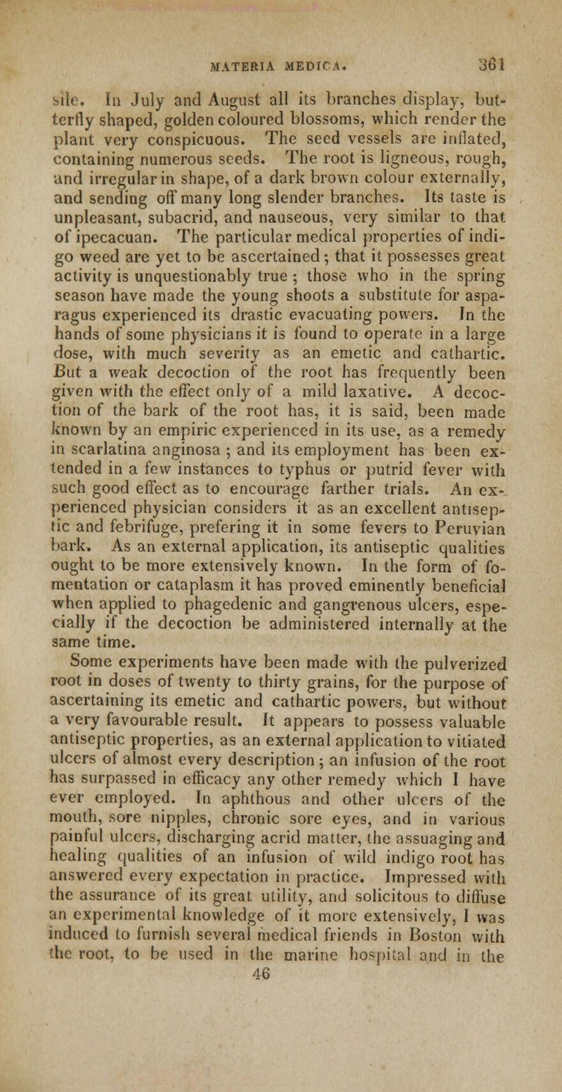 - In July and August all its branches display, but- terfly shaped, golden coloured blossoms, which render the plant very conspicuous. The seed vessels are inflated, containing numerous seeds. The root is ligneous, rough, and irregular in shape, of a dark brown colour externally, and sending off many long slender branches. Its taste is unpleasant, subacrid, and nauseous, very similar to that of ipecacuan. The particular medical properties of indi- go weed are yet to be ascertained ; that it possesses great activity is unquestionably true 5 those who in the spring season have made the young shoots a substitute for aspa- ragus experienced its drastic evacuating powers. In the hands of some physicians it is found to operate in a large dose, with much severity as an emetic and cathartic. But a weak decoction of the root has frequently been given with the effect only of a mild laxative. A decoc- tion of the bark of the root has, it is said, been made known by an empiric experienced in its use, as a remedy in scarlatina anginosa ; and its employment has been ex- tended in a few instances to typhus or putrid fever with such good effect as to encourage farther trials. An ex- perienced physician considers it as an excellent antisep- tic and febrifuge, prefering it in some fevers to Peruvian bark. As an external application, its antiseptic qualities ought to be more extensively known. In the form of fo- mentation or cataplasm it has proved eminently beneficial when applied to phagedenic and gangrenous ulcers, espe- cially if the decoction be administered internally at the same time. Some experiments have been made with the pulverized root in doses of twenty to thirty grains, for the purpose of ascertaining its emetic and cathartic powers, but without a very favourable result. It appears to possess valuable antiseptic properties, as an external application to vitiated ulcers of almost every description; an infusion of the root has surpassed in efficacy any other remedy which I have ever employed. In aphthous and other ulcers of the mouth, sore nipples, chronic sore eyes, and in various painful ulcers, discharging acrid matter, the assuaging and healing qualities of an infusion of wild indigo root has answered every expectation in practice. Impressed with the assurance of its great utility, and solicitous to diffuse an experimental knowledge of it more extensively, I was induced to furnish several medical friends in Boston with the root, to be used in the marine hospital and in the 46