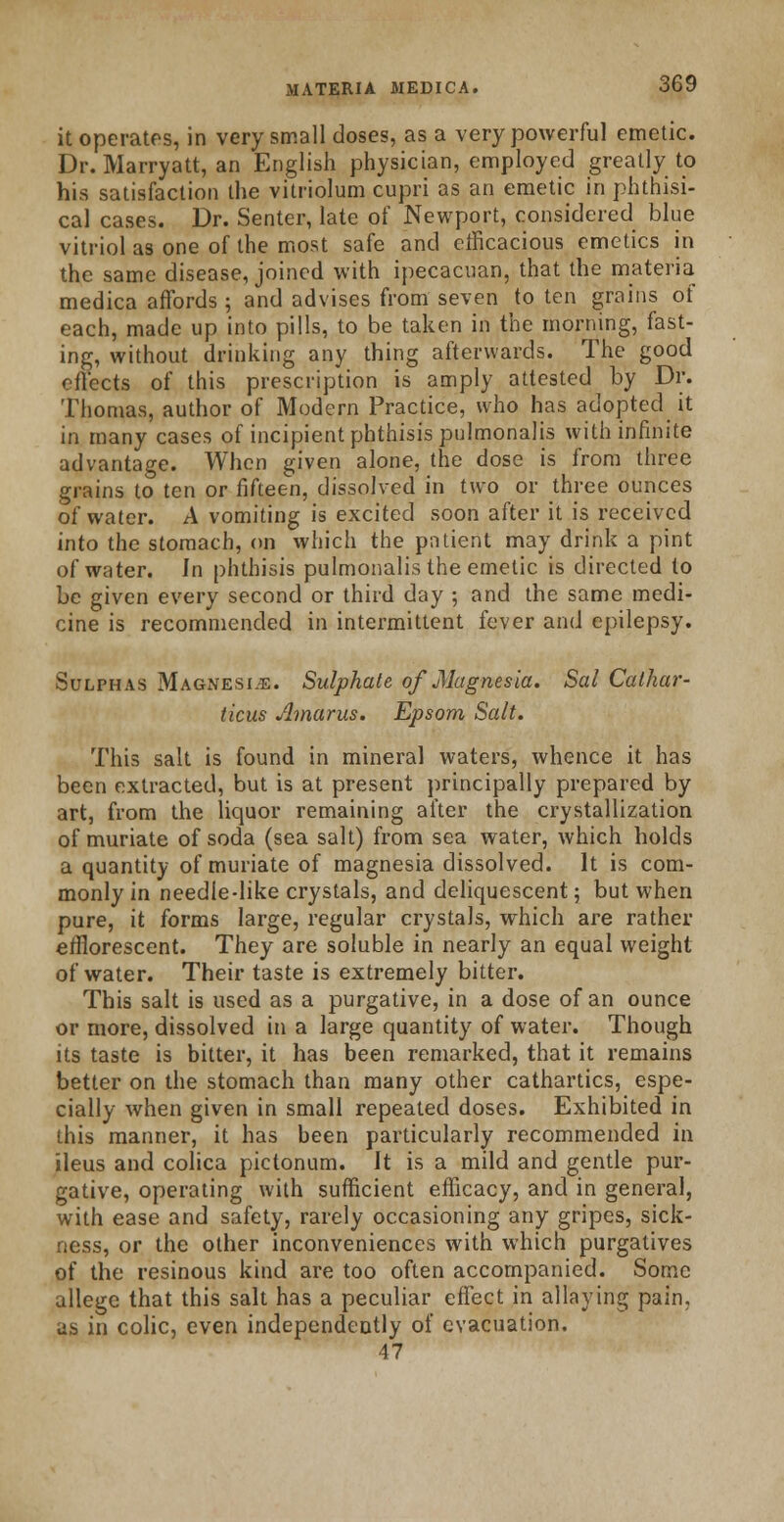 it operates, in very small doses, as a very powerful emetic. Dr. Marryatt, an English physician, employed greatly to his satisfaction the vitriolum cupri as an emetic in phthisi- cal cases. Dr. Senter, late of Newport, considered blue vitriol as one of the most safe and efficacious emetics in the same disease, joined with ipecacuan, that the materia medica affords; and advises from seven to ten grains of each, made up into pills, to be taken in the morning, fast- ing, without drinking any thing afterwards. The good effects of this prescription is amply attested ^ by Dr. Thomas, author of Modern Practice, who has adopted it in many cases of incipient phthisis pulmonalis with infinite advantage. When given alone, the dose is from three grains to ten or fifteen, dissolved in two or three ounces of water. A vomiting is excited soon after it is received into the stomach, on which the patient may drink a pint of water. In phthisis pulmonalis the emetic is directed to be given every second or third day ; and the same medi- cine is recommended in intermittent fever and epilepsy. Sulphas Magnesia. Sulphate of Magnesia. Sal Cathar- ticus Amarus. Epsom Salt. This salt is found in mineral waters, whence it has been extracted, but is at present principally prepared by art, from the liquor remaining after the crystallization of muriate of soda (sea salt) from sea water, which holds a quantity of muriate of magnesia dissolved. It is com- monly in needle-like crystals, and deliquescent; but when pure, it forms large, regular crystals, which are rather efflorescent. They are soluble in nearly an equal weight of water. Their taste is extremely bitter. This salt is used as a purgative, in a dose of an ounce or more, dissolved in a large quantity of water. Though its taste is bitter, it has been remarked, that it remains better on the stomach than many other cathartics, espe- cially when given in small repeated doses. Exhibited in this manner, it has been particularly recommended in ileus and colica pictonum. It is a mild and gentle pur- gative, operating with sufficient efficacy, and in general, with ease and safety, rarely occasioning any gripes, sick- ness, or the other inconveniences with which purgatives of the resinous kind are too often accompanied. Some allege that this salt has a peculiar effect in allaying pain, as in colic, even independently of evacuation. 47