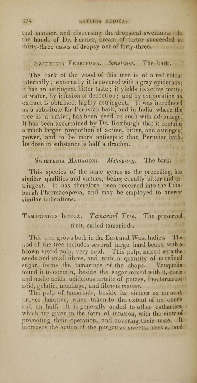 UUA jHLDICA. tual manner, and dispersing the dropsical swellings. Ji. the hands of Dr. Ferrier, cream of tartar succeeded in thirty-three cases of dropsy out of forty-three. Swietenia Febrieuga. Swietemu. The bark. The bark of the wood of this tree is of a red colour internally ; externally it is covered with a gray epidermis; it has an astringent bitter taste; it yields its active matter to water, by infusion or decoction ; and by evaporation an extract is obtained, highly astringent. It was introduced as a substitute for Peruvian bark, and in India where the tree is a native, has been used as such with advantage. It has been ascertained by Dr. Roxburgh that it contains a much larger proportion of active, bitter, and astringent power, and to be more antiseptic than Peruvian bark. Its dose in substance is half a drachm. Swietenia Mahagoni. Mahogany. The bark. This species of the same genus as the preceding, has similar qualities and virtues, being equally bitter and as- tringent. It has therefore been received into the Edin- burgh Pharmacopoeia, and may be employed to answer similar indications. Tamarindus Indica. Tamarind Tree. The preserved fruit, called tamarinds. This tree grows both in the East and West Indies. The pod of the tree includes several large hard beans, with a brown viscid pulp, very acid. This pulp, mixed with the seeds and small fibres, and with a quantity of unrefined sugar, forms the tamarinds of the shops. Vauquelin found it to contain, beside the sugar mixed with it, citric and malic acids, acidulous tartrite of potass, free tartarous acid, gelatin, mucilage, and fibrous matter. The pulp of tamarinds, beside its virtues as an acid, proves laxative, when taken to the extent of an ounce and an half. It is generally added to other cathartics, which are given in the form of infusion, with the view of promoting their operation, and covering their taste. It is the action of the purgative sweets, cassia, and