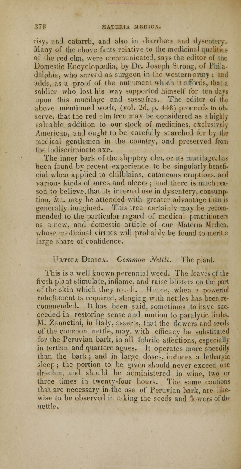 risy, and catarrh, and also in diarrhoea and dyseui Many of the above facts relative to the medicinal qualities of the red elm, were communicated, says the editor of the Domestic Encyclopaedia, by Dr. Joseph Strong, of Phila- delphia, who served as surgeon in the western army ; and adds, as a proof of the nutriment which it affords, that a soldier who lost his way supported himself for ten days upon this mucilage and sassafras. The editor of tin: above mentioned work, (vol. 2d, p. 448) proceeds to ob- serve, that the red elm tree may be considered as a higblj valuable addition to our stock of medicines, exclusively American, and ought to be carefully searched for by the medical gentlemen in the country, and preserved from the indiscriminate axe. The inner bark of the slippery elm, or its mucilage, has been found by recent experience to be singularly benefi- cial when applied to chilblains, cutaneous eruptions, and various kinds of sores and ulcers ; and diere is much rea- son to believe, that its internal use in dysentery, consump- tion, &c. may be attended with greater advantage than is generally imagined. This tree certainly may be recom- mended to the particular regard of medical practitioners as a new, and domestic article of our Materia Mcdica. whose medicinal virtues will probably be found to merit a large share of confidence. Urtica Dioica. Common Ndlle. The plant. This is a well known perennial weed. The leaves of the fresh plant stimulate, inflame, and raise blisters on the part. of the skin which they touch. Hence, when a powerful rubefacient is required, stinging with nettles has been re- commended. It has been said, sometimes to have suc- ceeded in restoring sense and motion to paralytic limbs. M. Zannetini, in Italy, asserts, that the flowers and seeds of the common nettle, may, with efficacy be substituted for the Peruvian bark, in all febrile affections, especially in tertian and quartern agues. It operates more speedily than the bark; and in large doses, induces a lethargic sleep; the portion to be given should never exceed one drachm, and should be administered in wine, two or three times in twenty-four hours. The same cautions that are necessary in the use of Peruvian bark, are like- wise to be observed in taking the seeds and flowers of the nettle.