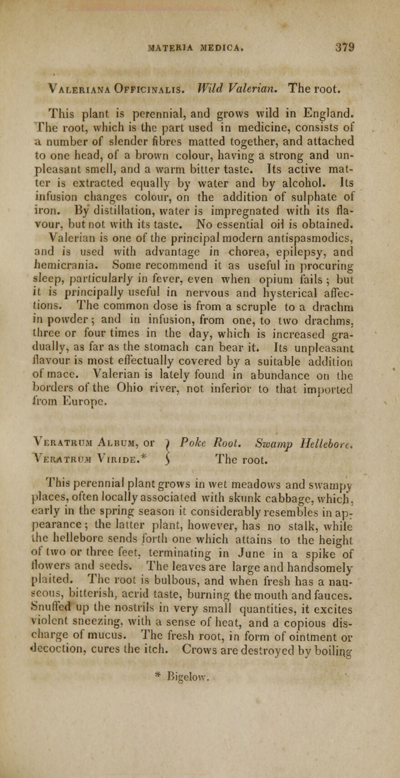 Valeriana Officinalis. Wild Valerian. The root. This plant is perennial, and grows wild in England. The root, which is the part used in medicine, consists of a number of slender fibres matted together, and attached to one head, of a brown colour, having a strong and un- pleasant smell, and a warm bitter taste. Its active mat- ter is extracted equally by water and by alcohol. Its infusion changes colour, on the addition of sulphate of iron. By distillation, water is impregnated with its fla- vour, but not with its taste. No essential oil is obtained. Valerian is one of the principal modern antispasmodics, and is used with advantage in chorea, epilepsy, and hemicrania. Some recommend it as useful in procuring sleep, particularly in fever, even when opium fails ; but it is principally useful in nervous and hysterical affec- tions. The common dose is from a scruple to a drachm in powder; and in infusion, from one, to two drachms, three or four times in the day, which is increased gra- dually, as far as the stomach can bear it. Its unpleasant flavour is most effectually covered by a suitable addition of mace. Valerian is lately found in abundance on the borders of the Ohio river, not inferior to that imported from Europe. Veratrum Album, or ) Poke Root. Swamp Hellebore, Veratrum Viride.* y The root. This perennial plant grows in wet meadows and swampy places, often locally associated with skunk cabbage, which; early in the spring season it considerably resembles in ap: pearance; the latter plant, however, has no stalk, while the hellebore sends forth one which attains to the height of two or three feet, terminating in June in a spike of flowers and seeds. The leaves are large and handsomely- plaited. The root is bulbous, and when fresh has a nau- seous, bitterish, acrid taste, burning the mouth and fauces. Snuffed up the nostrils in very small quantities, it excites violent sneezing, with a sense of heat, and a copious dis- charge of mucus. The fresh root, in form of ointment or decoction, cures the itch. Crows are destroyed by boiling * Bigelo-w.