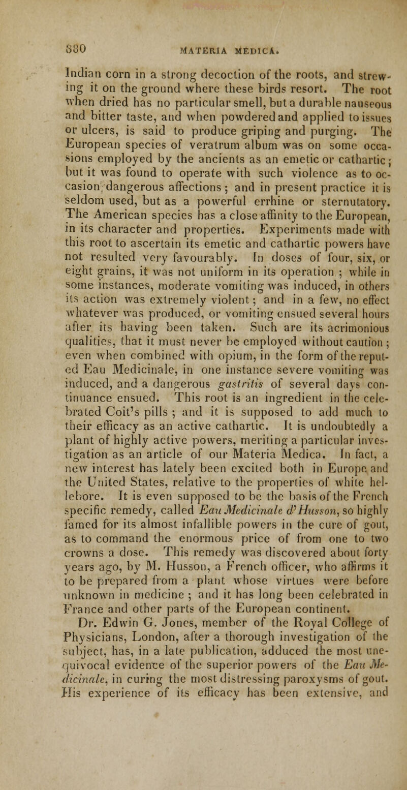 Indian corn in a strong decoction of the roots, and strew- ing it on the ground where these birds resort. The root when dried has no particular smell, but a durable nauseous and bitter taste, and when powdered and applied to issues or ulcers, is said to produce griping and purging. The European species of veratrum album was on some occa- sions employed by the ancients as an emetic or cathartic; but it was found to operate with such violence as to oc- casion, dangerous affections ; and in present practice it is seldom used, but as a powerful errhine or sternutatory. The American species has a close affinity to the European, in its character and properties. Experiments made with this root to ascertain its emetic and cathartic powers have not resulted very favourably. In doses of four, six, or eight grains, it was not uniform in its operation ; while in some instances, moderate vomiting was induced, in others its action was extremely violent; and in a few, no effect whatever was produced, or vomiting ensued several hours after its having been taken. Such are its acrimonious qualities, that it must never be employed without caution ; even when combined with opium, in the form of the reput- ed Eau Medicinale, in one instance severe vomiting was induced, and a dangerous gastritis of several days con- tinuance ensued. This root is an ingredient in the cele- brated Coit's pills ; and it is supposed to add much to their efficacy as an active cathartic. It is undoubtedly a plant of highly active powers, meriting a particular inves- tigation as an article of our Materia Mcdica. In fact, a new interest has lately been excited both in Europe and the United States, relative to the properties of white hel- lebore. It is even supposed to be the basis of the French specific remedy, called Eau Medicinale (PHussoii, so highly famed for its almost infallible powers in the cure of gout, as to command the enormous price of from one to two crowns a dose. This remedy was discovered about forty years ago, by M. Husson, a French officer, who affirms it to be prepared from a plant whose virtues were before unknown in medicine ; and it has long been celebrated in France and other parts of the European continent. Dr. Edwin G. Jones, member of the Royal College of Physicians, London, after a thorough investigation of the subject, has, in a late publication, adduced the most une- quivocal evidence of the superior powers of the Eau Me- dicinale, in curing the most distressing paroxysms of gout. His experience of its efficacy has been extensive, and