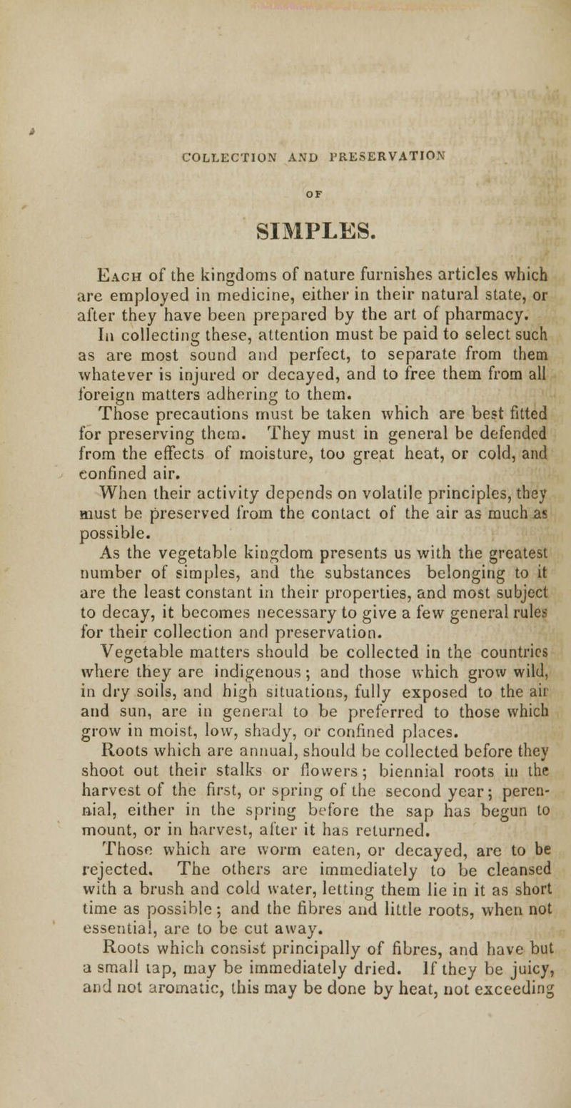 COLLECTION AND PRESERVATION SIMPLES. Each of the kingdoms of nature furnishes articles which are employed in medicine, either in their natural state, or after they have been prepared by the art of pharmacy. In collecting these, attention must be paid to select such as are most sound and perfect, to separate from them whatever is injured or decayed, and to free them from all foreign matters adhering to them. Those precautions must be taken which are best fitted for preserving them. They must in general be defended from the effects of moisture, too great heat, or cold, and confined air. When their activity depends on volatile principles, they aiust be preserved from the contact of the air as much as possible. As the vegetable kingdom presents us with the greatest number of simples, and the substances belonging to it are the least constant in their properties, and most subject to decay, it becomes necessary to give a few general rules for their collection and preservation. Vegetable matters should be collected in the countries where they are indigenous; and those which grow wild, in dry soils, and high situations, fully exposed to the air and sun, are in general to be preferred to those which grow in moist, low, shady, or confined places. Roots which are annual, should be collected before they shoot out their stalks or flowers; biennial roots in the harvest of the first, or spring of the second year; peren- nial, either in the spring before the sap has begun to mount, or in harvest, after it has returned. Those which are worm eaten, or decayed, are to be rejected. The others are immediately to be cleansed with a brush and cold water, letting them lie in it as short time as possible; and the fibres and little roots, when not essential, are to be cut away. Roots which consist principally of fibres, and have but a small tap, may be immediately dried. If they be juicy, and not aromatic, this may be done by heat, not exceeding