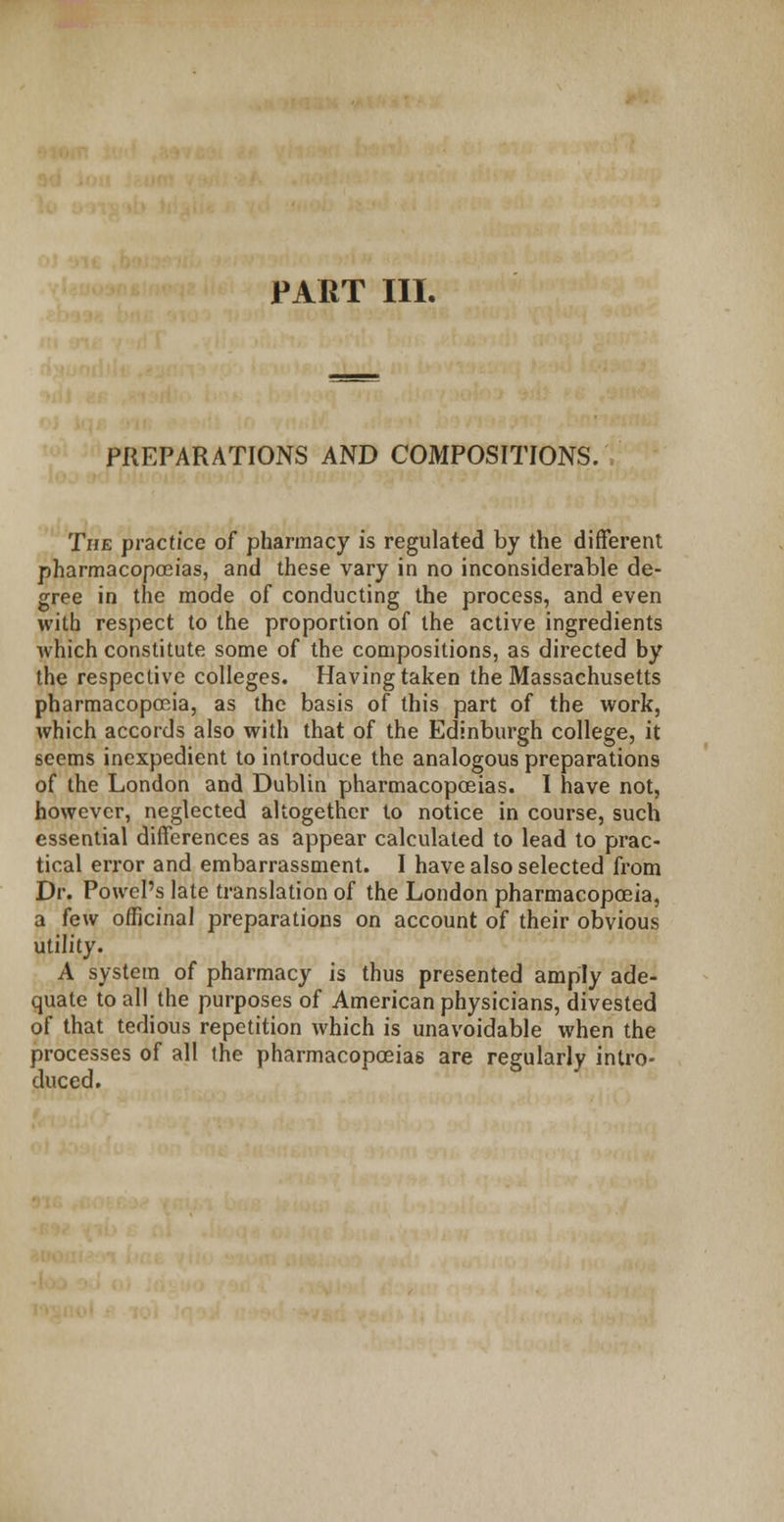 PREPARATIONS AND COMPOSITIONS. The practice of pharmacy is regulated by the different pharmacopoeias, and these vary in no inconsiderable de- gree in the mode of conducting the process, and even with respect to the proportion of the active ingredients which constitute some of the compositions, as directed by the respective colleges. Having taken the Massachusetts pharmacopoeia, as the basis of this part of the work, which accords also with that of the Edinburgh college, it seems inexpedient to introduce the analogous preparations of the London and Dublin pharmacopoeias. I have not, however, neglected altogether to notice in course, such essential differences as appear calculated to lead to prac- tical error and embarrassment. I have also selected from Dr. Powel's late translation of the London pharmacopoeia, a few officinal preparations on account of their obvious utility. A system of pharmacy is thus presented amply ade- quate to all the purposes of American physicians, divested of that tedious repetition which is unavoidable when the processes of all the pharmacopoeias are regularly intro- duced.