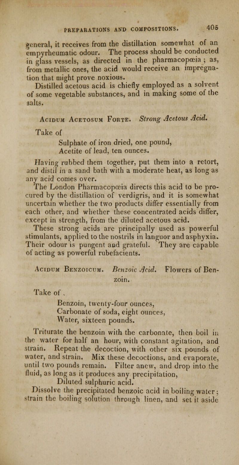 general, it receives from the distillation somewhat of an cmpyrheumatic odour. The process should be conducted in glass vessels, as directed in the pharmacopoeia ; as, from metallic ones, the acid would receive an impregna- tion that might prove noxious. Distilled acetous acid is chiefly employed as a solvent of some vegetable substances, and in making some of the salts. Acidum Acetosum Forte. Strong Acetous Acid. Take of Sulphate of iron dried, one pound, Acetite of lead, ten ounces. Having rubbed them together, put them into a retort, and distil in a sand bath with a moderate heat, as long as any acid comes over. The London Pharmacopoeia directs this acid to be pro- cured by the distillation of verdigris, and it is somewhat uncertain whether the two products differ essentially from each other, and whether these concentrated acids differ, except in strength, from the diluted acetous acid. These strong acids are principally used as powerful stimulants, applied to the nostrils in languor and asphyxia. Their odour is pungent and grateful. They are capable of acting as powerful rubefacients. Acidum Benzoicum. Benzoic Acid. Flowers of Ben- zoin. Take of . Benzoin, twenty-four ounces, Carbonate of soda, eight ounces, Water, sixteen pounds. Triturate the benzoin with the carbonate, then boil in the water for half an hour, with constant agitation, and strain. Repeat the decoction, with other six pounds of water, and strain. Mix these decoctions, and evaporate, until two pounds remain. Filter anew, and drop into the fluid, as long as it produces any precipitation, Diluted sulphuric acid. Dissolve the precipitated benzoic acid in boiling water; strain the boiling solution through linen, and set it aside