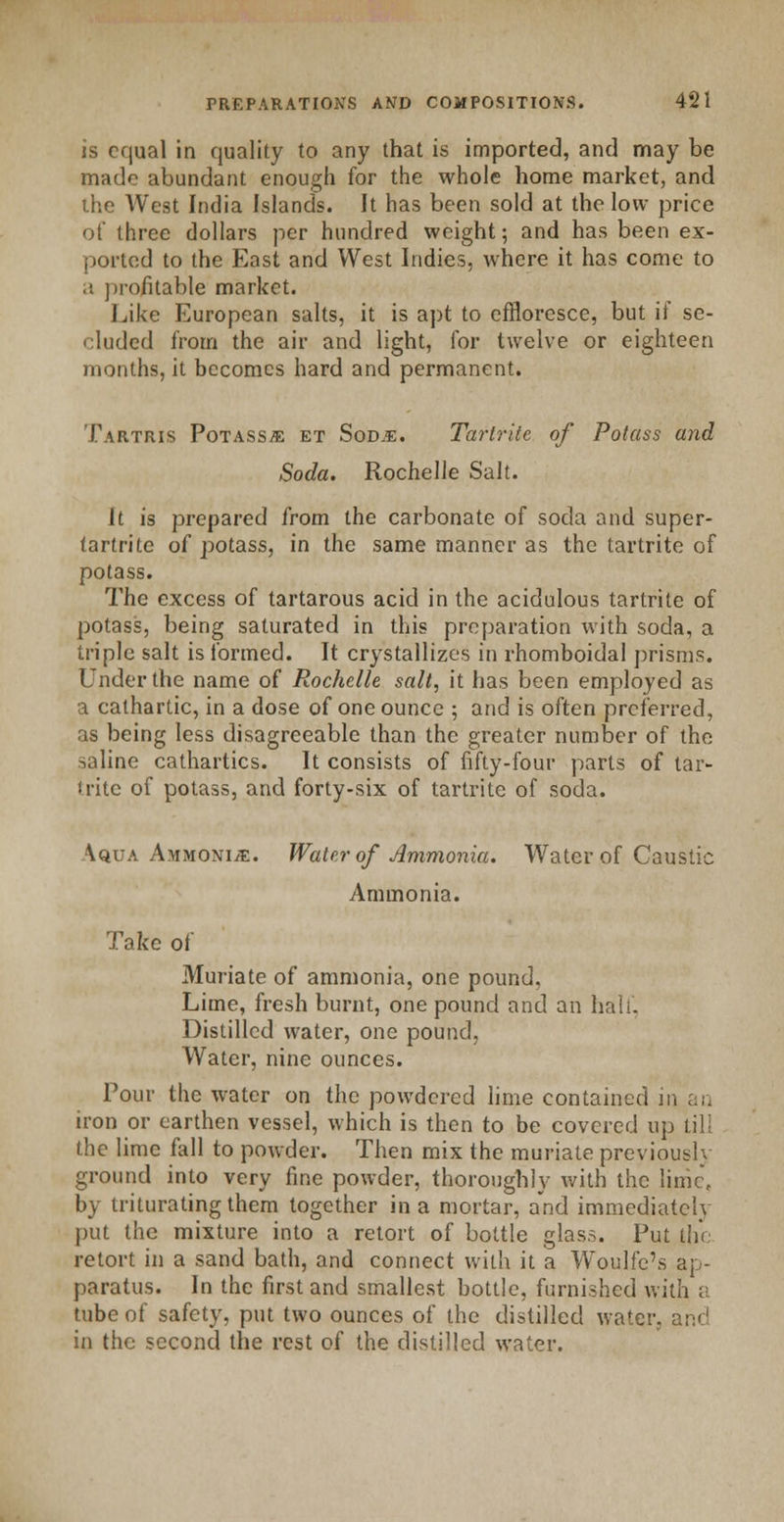 is equal in quality to any that is imported, and may be made abundant enough for the whole home market, and the West India Islands. It has been sold at the low price of three dollars per hundred weight; and has been ex- ported to the East and West Indies, where it has come to a profitable market. Like European salts, it is apt to effloresce, but if se- cluded from the air and light, for twelve or eighteen months, it becomes hard and permanent. Tartris PoTASSffi et Sodje. Tartrite of Potass and Soda. Rochelle Salt. It is prepared from the carbonate of soda and super- tartrite of potass, in the same manner as the tartrite of potass. The excess of tartarous acid in the acidulous tartrite of potass, being saturated in this preparation with soda, a triple salt is formed. It crystallizes in rhomboidal prisms. Under the name of Rochelle salt, it has been employed as a cathartic, in a dose of one ounce ; and is often preferred, as being less disagreeable than the greater number of the saline cathartics. It consists of fifty-four parts of tar- trite of potass, and forty-six of tartrite of soda. Aqua Ammonije. Water of Ammonia. Water of Caustic Ammonia. Take of Muriate of ammonia, one pound, Lime, fresh burnt, one pound and an hall. Distilled water, one pound, Water, nine ounces. Pour the water on the powdered lime contained in an iron or earthen vessel, which is then to be covered up till the lime fall to powder. Then mix the muriate previoush ground into very fine powder, thoroughly with the lime, by triturating them together in a mortar, a*nd immediately put the mixture into a retort of bottle glass. Put the retort in a sand bath, and connect with it a Woulfe's ap- paratus. In the first and smallest bottle, furnished with a tube of safety, put two ounces of the distilled water, and in the second the rest of the distilled water.