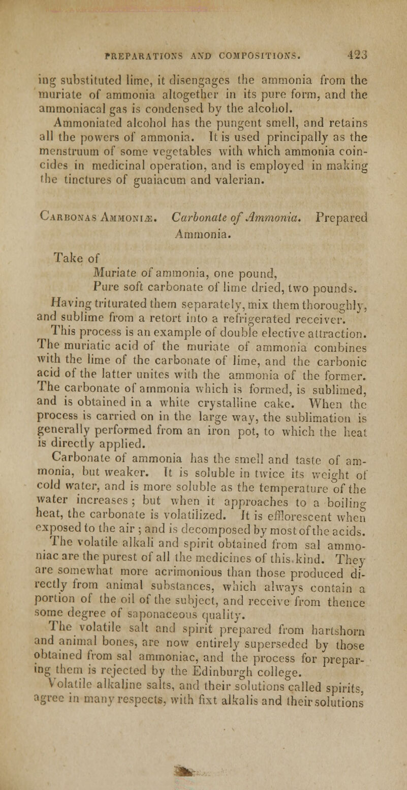 ing substituted lime, it disengages the ammonia from the muriate of ammonia altogether in its pure form, and the ammoniacal gas is condensed by the alcohol. Ammoniated alcohol has the pungent smell, and retains all the powers of ammonia. It is used principally as the menstruum of some vegetables with which ammonia coin- cides in medicinal operation, and is employed in making 'he tinctures of guaiacum and valerian. Carbonas Ammonije. Carbonate of Ammonia. Prepared Ammonia. Take of Muriate of ammonia, one pound, Pure soft carbonate of lime dried, two pounds. Having triturated them separately, mix them thoroughly, and sublime from a retort into a refrigerated receiver. This process is an example of double elective attraction. The muriatic acid of the muriate of ammonia combines with the lime of the carbonate of lime, and the carbonic acid of the latter unites with the ammonia of the former. The carbonate of ammonia which is formed, is sublimed, and is obtained in a white crystalline cake. When the process is carried on in the large way, the sublimation is generally performed from an iron pot, to which the heat is directly applied. Carbonate of ammonia has the smell and taste of am- monia, but weaker. It is soluble in twice its weight of cold water, and is more soluble as the temperature of the water increases ; but when it approaches to a boilin- heat, the carbonate is volatilized. Jt is efflorescent when exposed to the air ; and is decomposed by most of the acids. The volatile alkali and spirit obtained from sal ammo- niac are the purest of all the medicines of this.kind. They are somewhat more acrimonious than those produced di- rectly from animal substances, which always contain a portion of the oil of the subject, and receive from thence some degree of saponaceous quality. The volatile salt and spirit prepared from hartshorn and animal bones, arc now entirely superseded by those obtained from sal ammoniac, and the process for prepar- ing them is rejected by the Edinburgh college. Volatile alkaline salts, and their solutions called spirits, agree in many respects, with fixt alkalis and (heir solutions .Ikr,