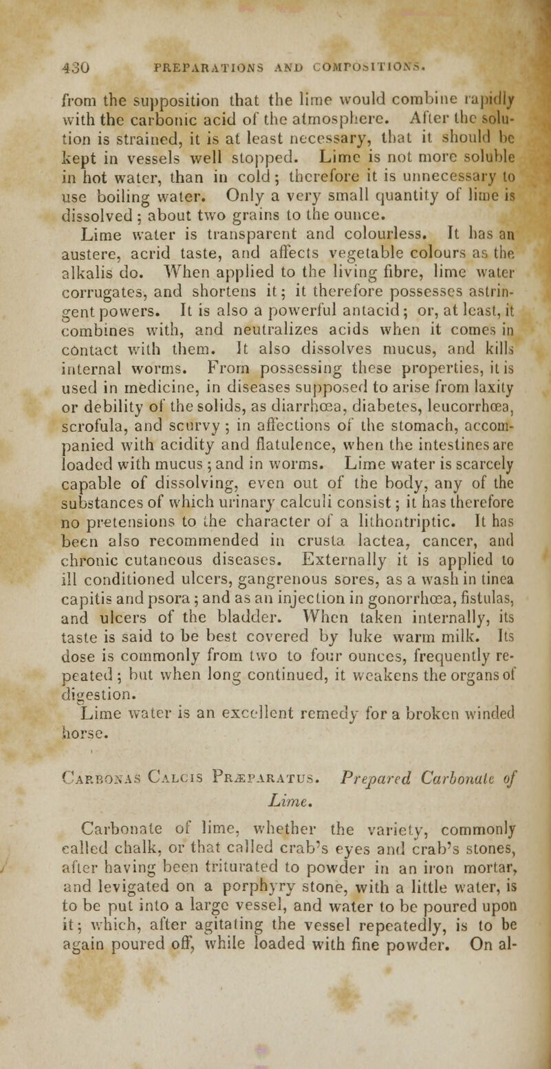 from the supposition that the lime would combine rapidly with the carbonic acid of the atmosphere. After the solu- tion is strained, it is at least necessary, that it should he kept in vessels well stopped. Lime is not more soluble in hot water, than in cold; therefore it is unnecessary to use boiling water. Only a very small quantity of lime is dissolved ; about two grains to the ounce. Lime water is transparent and colourless. It has an austere, acrid taste, and affects vegetable colours as the alkalis do. When applied to the living fibre, lime water corrugates, and shortens it; it therefore possesses astrin- gent powers. It is also a powerful antacid; or, at least, it combines with, and neutralizes acids when it comes in contact with them. It also dissolves mucus, and kills internal worms. From possessing these properties, it is used in medicine, in diseases supposed to arise from laxity or debility of the solids, as diarrhoea, diabetes, leucorrhcea, scrofula, and scurvy ; in affections of the stomach, accom- panied with acidity and flatulence, when the intestines are loaded with mucus ; and in worms. Lime water is scarcely capable of dissolving, even out of the body, any of the substances of which urinary calculi consist; it has therefore no pretensions to i.he character of a lithontriptic. It has been also recommended in crusta lactea, cancer, and chronic cutaneous diseases. Externally it is applied to ill conditioned ulcers, gangrenous sores, as a wash in tinea capitis and psora; and as an injection in gonorrhoea, fistulas, and ulcers of the bladder. When taken internally, its taste is said to be best covered by luke warm milk. Its dose is commonly from two to four ounces, frequently re- peated ; but when long continued, it weakens the organs of digestion. Lime water is an excellent remedy for a broken winded horse. CarBOnaS Calcis Pr^paratus. Prepared Carbonate of Lime. Carbonate of lime, whether the variety, commonly called chalk, or that called crab's eyes and crab's stones, after having been triturated to powder in an iron mortar, and levigated on a porphyry stone, with a little water, is to be put into a large vessel, and water to be poured upon it; which, after agitating the vessel repeatedly, is to be again poured off, while loaded with fine powder. On al-