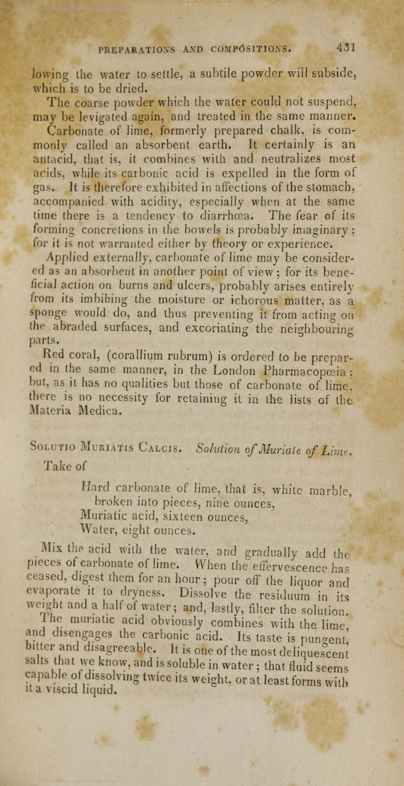 lowing the water to settle, a subtile powder will subside, which is to be dried. The coarse powder which the water could not suspend, may be levigated again, and treated in (he same manner. Carbonate of lime, formerly prepared chalk, is com- monly called an absorbent earth. It certainly is an antacid, that is, it combines with and neutralizes most acids, while its carbonic acid is expelled in the form of gas. It is therefore exhibited in affections of the stomach. accompanied with acidity, especially when at the same time there is a tendency to diarrhoea. The fear of its forming concretions in the bowels is probably imaginary; for it is not warranted either by theory or experience. Applied externally, carbonate of lime may be consider- ed as an absorbent in another point of view ; for its bene- ficial action on burns and ulcers, probably arises entirely from its imbibing the moisture or ichorous matter, as a sponge would do, and thus preventing it from acting on the abraded surfaces, and excoriating the neichbourine parts. Red coral, (corallium rubrum) is ordered to be prepar- ed in the same manner, in the London Pharmacopoeia : but, as it has no qualities but those of carbonate of lime. there is no necessity for retaining it in the lists of the Materia Medica. Solutio Muriatis Calcis. Solution of Muriate q£JLime. Take of Hard carbonate of lime, that is, white marble, broken into pieces, nine ounces, Muriatic acid, sixteen ounces, Water, eight ounces. Mix the acid with the water, and gradually add the pieces of carbonate of lime. When the effervescence has ceased, digest them for an hour; pour off the liquor and evaporate it to dryness. Dissolve the residuum in its weight and a half of water; and, lastly, filter the solution. Ine muriatic acid obviously combines with the lime and disengages the carbonic acid. Its taste is pungent' bitter and disagreeable. It is one of the most deliquescent salts that we know, and is soluble in water; that fluid seems capable ot dissolving twice its weight, or at least forms with U a viscid liquid.