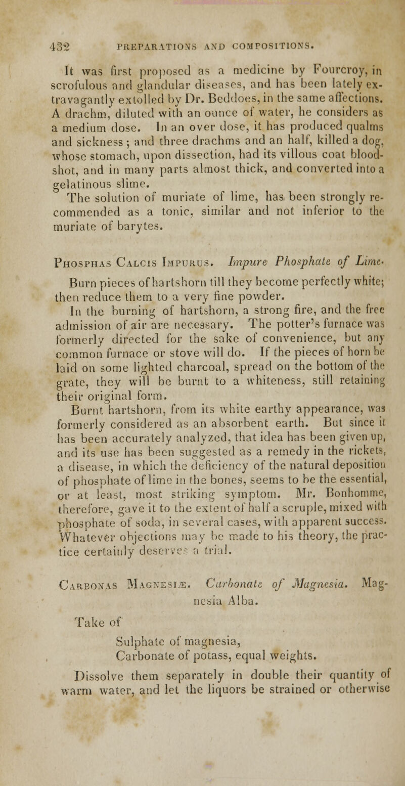 It was first proposed as a medicine by Fourcroy, in scrofulous and glandular diseases, and lias been lately ex- travagantly extolled by Dr. Bcddoes, in the same affections. A drachm, diluted with an ounce of water, he considers as a medium dose. In an over dose, it has produced qualms and sickness ; and three drachms and an half, killed a dog, whose stomach, upon dissection, had its villous coat blood- shot, and in many parts almost thick, and converted into a gelatinous slime. The solution of muriate of lime, has been strongly re- commended as a tonic, similar and not inferior to the muriate of barytes. Phosphas Calcis Impurus. Impure Phosphate of Lime- Burn pieces of hartshorn till they become perfectly white; then reduce them to a very fine powder. In the burning of hartshorn, a strong fire, and the free admission of air are necessary. The potter's furnace was formerly directed for the sake of convenience, but an) common furnace or stove will do. If the pieces of horn be laid on some lighted charcoal, spread on the bottom of the grate, they will be burnt to a whiteness, still retaining their original form. Burnt hartshorn, from its white earthy appearance, was formerly considered as an absorbent earth. But since it has been accurately analyzed, that idea has been given up, and its use has been suggested as a remedy in the rickets, a disease, in which the deficiency of the natural deposition of phosphate of lime in the bones, seems to be the essential, or at least, most striking symptom. Mr. Bonhommc, therefore, gave it to the extent of half a scruple, mixed with phosphate of soda, in several cases, with apparent success. Whatever objections may be made to Ins theory, the prac- tice certainly deserves a trial. Carbonas Magnesia. Carbonate of Magnesia. Mag- nesia Alba. Take of Sulphate of magnesia, Carbonate of potass, equal weights. Dissolve them separately in double their quantity of warm water, and let the liquors be strained or otherwise