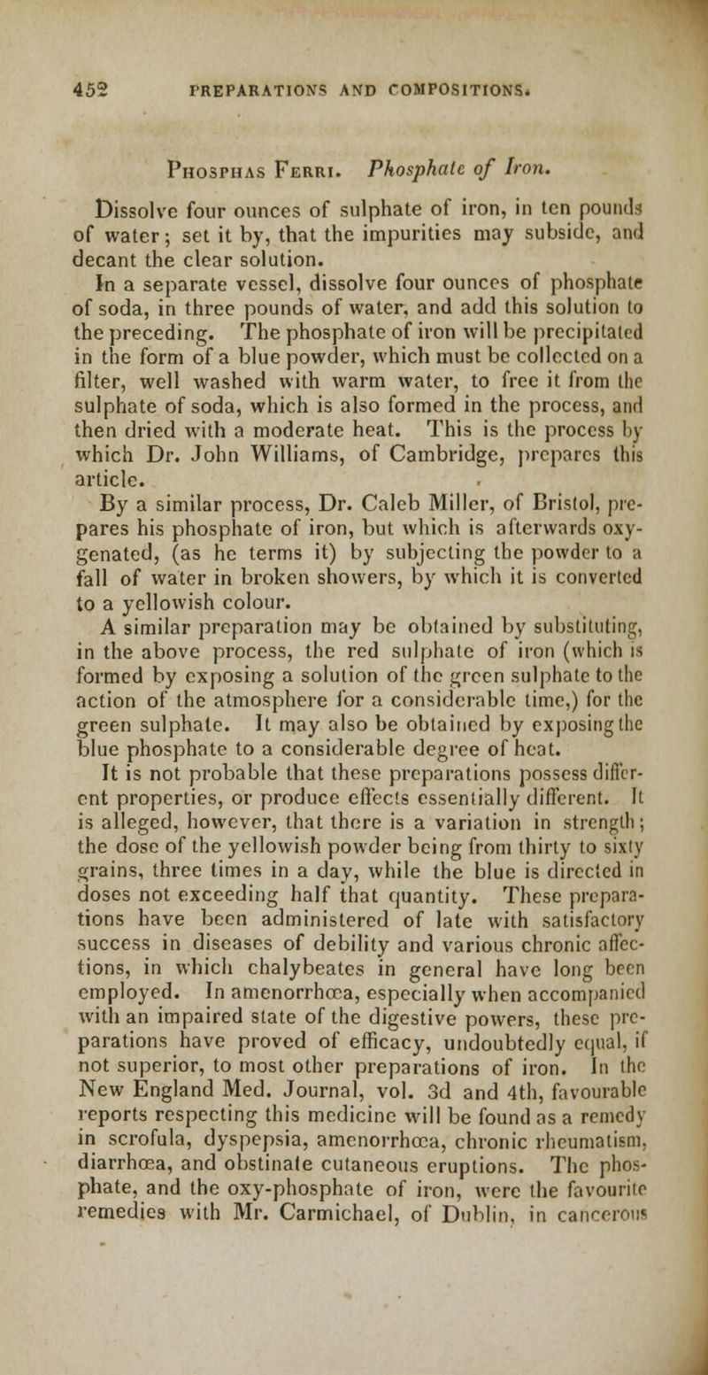 Phosphas Ferri. Phosphate of Iron. Dissolve four ounces of sulphate of iron, in ten pounds of water; set it by, that the impurities may subside, and decant the clear solution. In a separate vessel, dissolve four ounces of phosphate of soda, in three pounds of water, and add this solution to the preceding. The phosphate of iron will be precipitated in the form of a blue powder, which must be collected on a filter, well washed with warm water, to free it from the sulphate of soda, which is also formed in the process, and then dried with a moderate heat. This is the process by which Dr. John Williams, of Cambridge, prepares this article. By a similar process, Dr. Caleb Miller, of Bristol, pre- pares his phosphate of iron, but which is afterwards oxy- genated, (as he terms it) by subjecting the powder to a fall of water in broken showers, by which it is converted to a yellowish colour. A similar preparation may be obtained by substituting, in the above process, the red sulphate of iron (which is formed by exposing a solution of the green sulphate to the action of the atmosphere for a considerable time,) for the green sulphate. It may also be obtained by exposing the blue phosphate to a considerable degree of heat. It is not probable that these preparations possess differ- ent properties, or produce effects essentially different. It is alleged, however, that there is a variation in strength; the dose of the yellowish powder being from thirty to sixty grains, three times in a day, while the blue is directed in doses not exceeding half that quantity. These prepara- tions have been administered of late with satisfactory success in diseases of debility and various chronic affec- tions, in which chalybeates in general have long been employed. In amenorrhea, especially when accompanied with an impaired state of the digestive powers, these pre- parations have proved of efficacy, undoubtedly equal, if not superior, to most other preparations of iron. In the New England Med. Journal, vol. 3d and 4th, favourable reports respecting this medicine will be found as a remedy in scrofula, dyspepsia, amenorrhcea, chronic rheumatism, diarrhoea, and obstinate cutaneous eruptions. The phos- phate, and the oxy-phosphate of iron, were the favourite remedies with Mr. Carmichael, of Dublin, in cancerou*