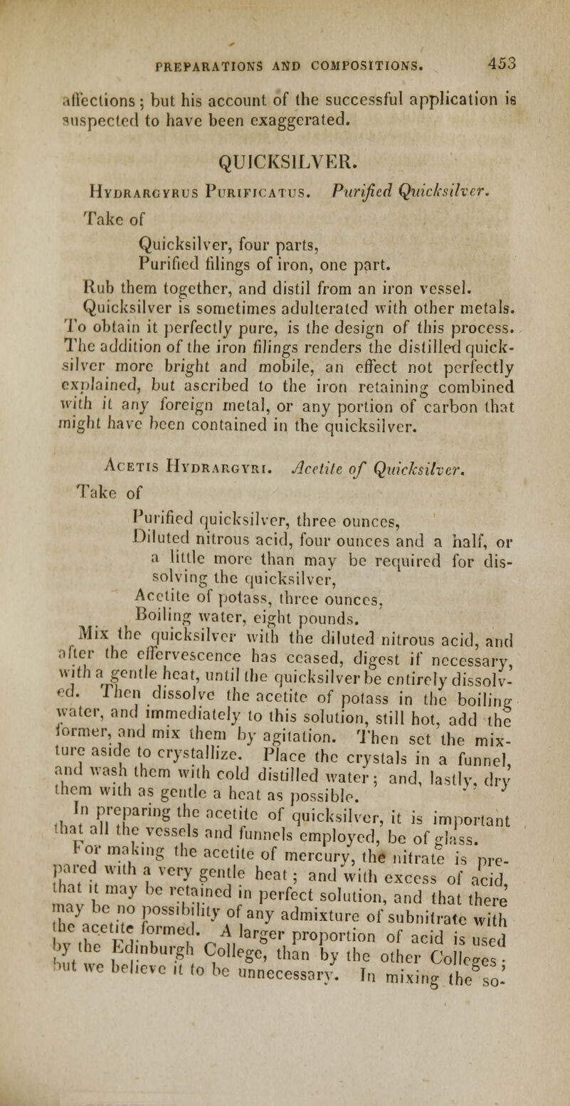 .dl'ccuons; but his account of the successful application is suspected to have been exaggerated. QUICKSILVER. Hydrargyria Purificatus. Purified Quicksilver. Take of Quicksilver, four parts, Purified tilings of iron, one part. Rub them together, and distil from an iron vessel. Quicksilver is sometimes adulterated with other metals. To obtain it perfectly pure, is the design of this process. The addition of the iron filings renders the distilled quick- silver more bright and mobile, an effect not perfectly explained, but ascribed to the iron retaining combined with it any foreign metal, or any portion of carbon that might have been contained in the quicksilver. Acetis Hydrargyri. Acetite of Quicksilver. Take of Purified quicksilver, three ounces, Diluted nitrous acid, four ounces and a half, or a little more than may be required for dis- solving the quicksilver, Acetite of potass, three ounces, Boiling water, eight pounds. Mix the quicksilver with the diluted nitrous acid, and alter the effervescence has ceased, digest if necessary, with a gentle heat, until the quicksilver be entirely dissolv- ed. Then dissolve the acetite of polass in the boiling water, and immediately to this solution, still hot, add the former, and mix them by agitation. Then set the mix- lure aside to crystallize. Place the crystals in a funnel, and wash them with cold distilled water; and, lastly, dry them with as gentle a heat as possible. * ' In preparing the acetite of quicksilver, it is important that all the vessels and funnels employed, be of glass. For making the acetite of mercury, the nitrate is pre- pared with a very gentle heat; and with excess of acid that it may be retained in perfect solution, and that there 7l^n rSSlb\hly ?f™y admixture of subnitrate w h he acetite formed. A larger proportion of acid is used by the Edinburgh College, than by the other Co eges b«t we beheve ,t to be unnecessary. In mixing h/so-'