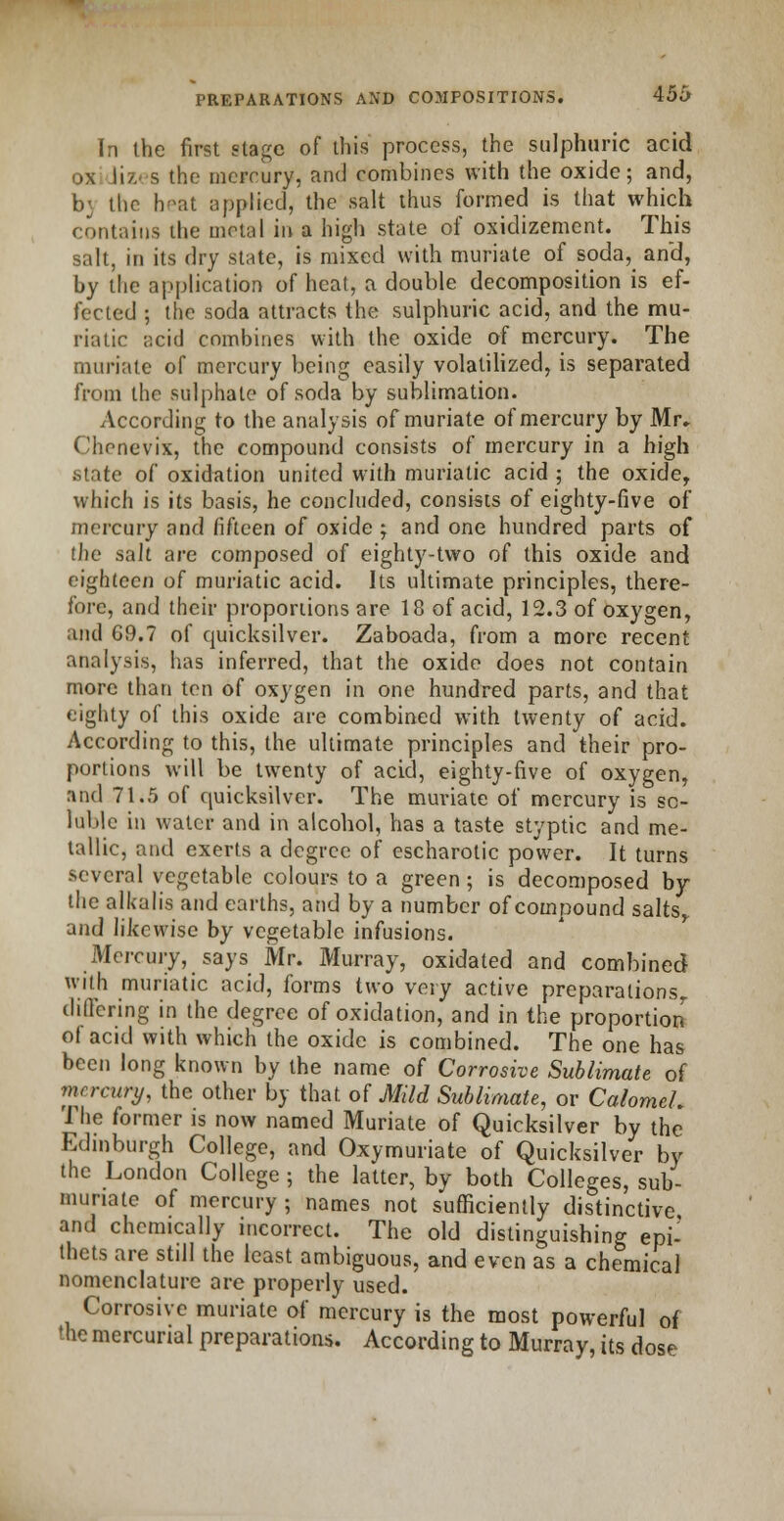 In the first stage of this process, the sulphuric acid oxidizes the mercury, and combines with the oxide; and, b> the heat applied, the salt thus formed is that which contains the metal in a high state of osidizement. This salt, in its dry state, is mixed with muriate of soda, and, by tlie application of heat, a double decomposition is ef- fected ; the soda attracts the sulphuric acid, and the mu- riatic acid combines with the oxide of mercury. The muriate of mercury being easily volatilized, is separated from the sulphate of soda by sublimation. According to the analysis of muriate of mercury by Mr- Chenevix, the compound consists of mercury in a high state of oxidation united with muriatic acid ; the oxider which is its basis, he concluded, consists of eighty-five of mercury and fifteen of oxide ; and one hundred parts of the salt are composed of eighty-two of this oxide and eighteen of muriatic acid. Its ultimate principles, there- fore, and their proportions are 18 of acid, 12.3 of oxygen, and G9.7 of quicksilver. Zaboada, from a more recent analysis, has inferred, that the oxide does not contain more than ten of oxygen in one hundred parts, and that eighty of this oxide are combined with twenty of acid. According to this, the ultimate principles and their pro- portions will be twenty of acid, eighty-five of oxygen, nnd 71.5 of quicksilver. The muriate of mercury is so- luble in water and in alcohol, has a taste styptic and me- tallic, and exerts a degree of escharotic power. It turns several vegetable colours to a green; is decomposed by the alkalis and earths, and by a number of compound saltsr and likewise by vegetable infusions. Mercury, says Mr. Murray, oxidated and combined with muriatic acid, forms two very active preparations,, differing in the degree of oxidation, and in the proportion of acid with which the oxide is combined. The one has been long known by the name of Corrosive Sublimate of mercury, the other by that, of Mild Sublimate, or Calomeh The former is now named Muriate of Quicksilver by the Edinburgh College, and Oxymuriate of Quicksilver by the London College ; the latter, by both Colleges, sub- muriate of mercury ; names not sufficiently distinctive and chemically incorrect. The old distinguishing epi- thets are still the least ambiguous, and even as a chemical nomenclature are properly used. Corrosive muriate of mercury is the most powerful of the mercurial preparations. According to Murray, its dose