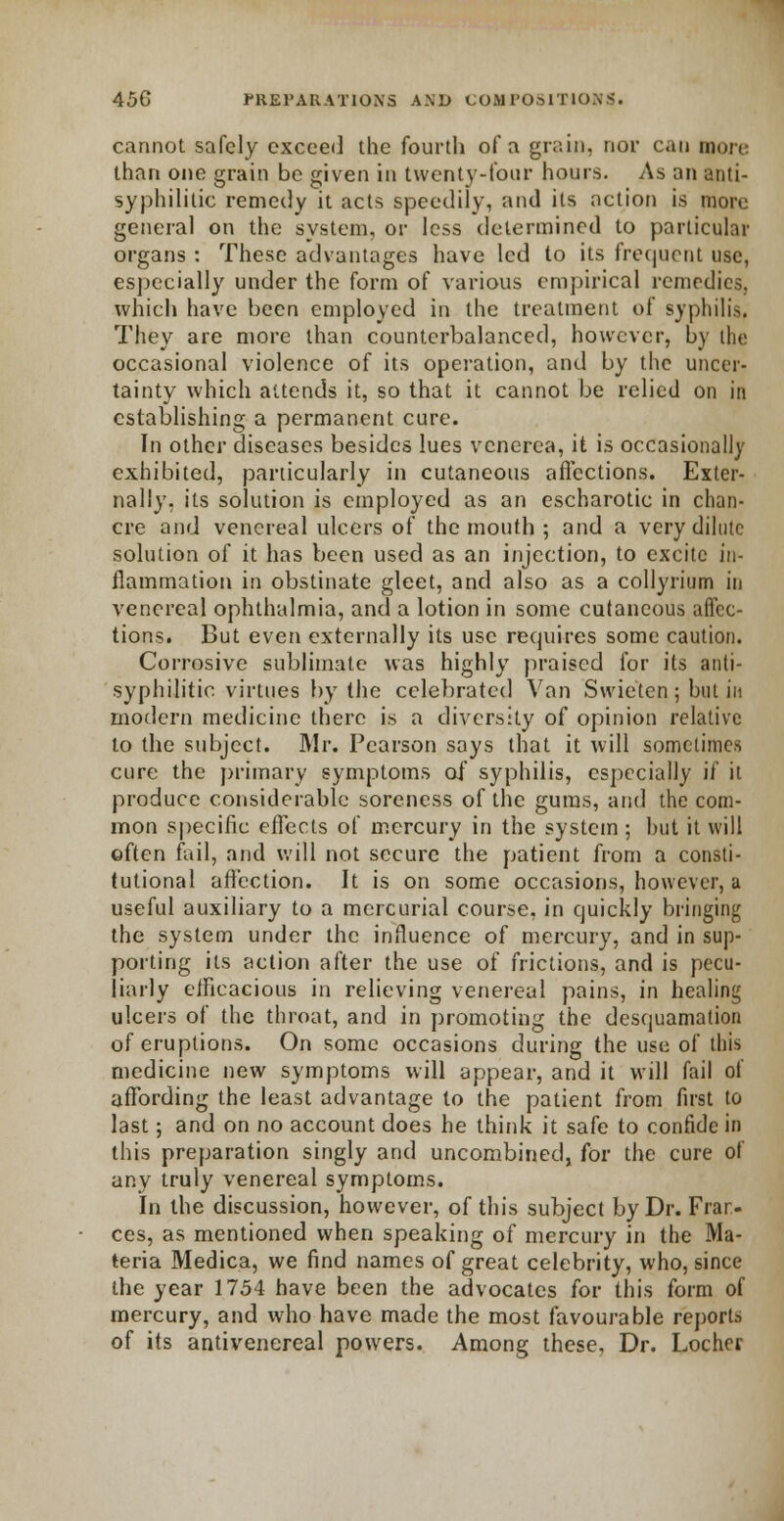 cannot safely exceed the fourth of a grain, nor can mm, than one grain be given in twenty-four hours. As an anti- syphilitic remedy it acts speedily, and its action is more general on the system, or less determined to particular organs : These advantages have led to its frequent use, especially under the form of various empirical remedies, which have been employed in the treatment of syphilis. They are more than counterbalanced, however, by the occasional violence of its operation, and by the uncer- tainty which attends it, so that it cannot be relied on in establishing a permanent cure. In other diseases besides lues venerea, it is occasionally exhibited, particularly in cutaneous affections. Exter- nally, its solution is employed as an escharotic in chan- cre and venereal ulcers of the mouth ; and a very dilute solution of it has been used as an injection, to excite in- flammation in obstinate gleet, and also as a collyrium in venereal ophthalmia, and a lotion in some cutaneous affec- tions. But even externally its use requires some caution. Corrosive sublimate was highly praised for its anti- syphilitic virtues by the celebrated Van Swietcn ; but in modern medicine there is a diversity of opinion relative to the subject. Mr. Pearson says that it will sometimes cure the primary symptoms of syphilis, especially if it produce considerable soreness of the gums, and the com- mon specific effects of mercury in the system ; hut it will often fail, and will not secure the patient from a consti- tutional affection. It is on some occasions, however, a useful auxiliary to a mercurial course, in quickly bringing the system under the influence of mercury, and in sup- porting its action after the use of frictions, and is pecu- liarly efficacious in relieving venereal pains, in healing ulcers of the throat, and in promoting the desquamation of eruptions. On some occasions during the use of this medicine new symptoms will appear, and it will fail of affording the least advantage to the patient from first to last; and on no account does he think it safe to confide in this preparation singly and uncombined, for the cure of any truly venereal symptoms. In the discussion, however, of this subject by Dr. Fran- ces, as mentioned when speaking of mercury in the Ma- teria Medica, we find names of great celebrity, who, since the year f 754 have been the advocates for this form of mercury, and who have made the most favourable reporb of its antivenereal powers. Among these. Dr. Locher