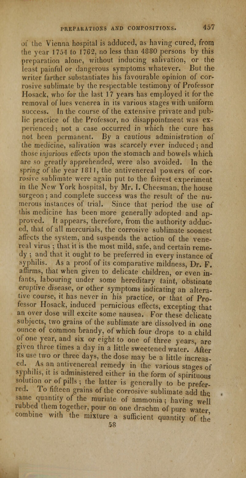 of the Vienna hospital is adduced, as having cured, from the year 1754 to 1762, no less than 4880 persons by this preparation alone, without inducing salivation, or the least painful or dangerous symptoms whatever. But the writer farther substantiates his favourable opinion of cor- rosive sublimate by the respectable testimony of Professor Hosack, who for the last 17 years has employed it for the removal ol'lues venerea in its various stages with uniform success. In the course of the extensive private and pub- lic practice of the Professor, no disappointment was ex- perienced ; not a case occurred in which the cure has not been permanent. By a cautious administration of the medicine, salivation was scarcely ever induced; and those injurious effects upon the stomach and bowels which are so greatly apprehended, were also avoided. In the spring of the year 1811, the antivenereal powers of cor- rosive sublimate were again put to the fairest experiment in the New York hospital, by Mr. I. Cheesman, the house surgeon; and complete success was the result of the nu- merous instances of trial. Since that period the use of this medicine has been more generally adopted and ap- proved. It appears, therefore, from the authority adduc- ed, that of all mercurials, the corrosive sublimate soonest affects the system, and suspends the action of the vene- real virus •, that it is the most mild, safe, and certain reme- dy ; and that it ought to be preferred in every instance of ■syphilis. As a proof of its comparative mildness, Dr. F. affirms, that when given to delicate children, or even in- fants, labouring under some hereditary taint, obstinate eruptive disease, or other symptoms indicating an altera- tive course, it has never in his practice, or that of Pro- fessor Hosack, induced pernicious effects, excepting that an over dose will excite some nausea. For these delicate subjects, two grains of the sublimate are dissolved in one ounce of common brandy, of which four drops to a child of one year, and six or eight to one of three years, are given three times a day in a little sweetened water. After its use two or three days, the dose may be a little increas- ed. As an antivenereal remedy in the various stages of syphilis, it is administered either in the form of spirituous solution or of pills-, the latter is generally to be prefer- red. To fifteen grains of the corrosive sublimate add the same quantity of the muriate of ammonia; having well rubbed them together, pour on one drachm of pure water combine with the mixture a sufficient quantity of the