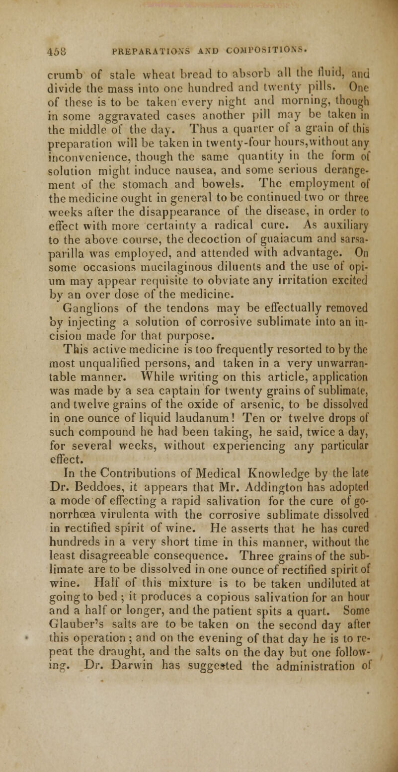 crumb of stale wheat bread to absorb all the fluid, and divide the mass into one hundred and twenty pills. One of these is to be taken every night and morning, though in some aggravated cases another pill may be taken in the middle of the day. Thus a quarter of a grain of this preparation will be taken in twenty-four hours,without any inconvenience, though the same quantity in the form of solution might induce nausea, and some serious derange- ment of the stomach and bowels. The employment of the medicine ought in general to be continued two or three weeks after the disappearance of the disease, in order to effect with more certainty a radical cure. As auxiliary to the above course, the decoction of guaiacum and sarsa- parilla was employed, and attended with advantage. On some occasions mucilaginous diluents and the use of opi- um may appear requisite to obviate any irritation excited by an over dose of the medicine. Ganglions of the tendons may be effectually removed by injecting a solution of corrosive sublimate into an in- cision made for that purpose. This active medicine is too frequently resorted to by the most unqualified persons, and taken in a very unwarran- table manner. While writing on this article, application was made by a sea captain for twenty grains of sublimate, and twelve grains of the oxide of arsenic, to be dissolved in one ounce of liquid laudanum! Ten or twelve drops of such compound he had been taking, he said, twice a day, for several weeks, without experiencing any particular effect. In the Contributions of Medical Knowledge by the late Dr. Beddoes, it appears that Mr. Addington has adopted a mode of effecting a rapid salivation for the cure of go- norrhoea virulenta with the corrosive sublimate dissolved in rectified spirit of wine. He asserts that he has cured hundreds in a very short time in this manner, without the least disagreeable consequence. Three grains of the sub- limate are to be dissolved in one ounce of rectified spirit of wine. Half of this mixture is to be taken undiluted at going to bed ; it produces a copious salivation for an hour and a half or longer, and the patient spits a quart. Some Glauber's salts are to be taken on the second day after this operation; and on the evening of that day he is to re- peat the draught, and the salts on the day but one follow- ing. Dr. Darwin has suggested the administration of