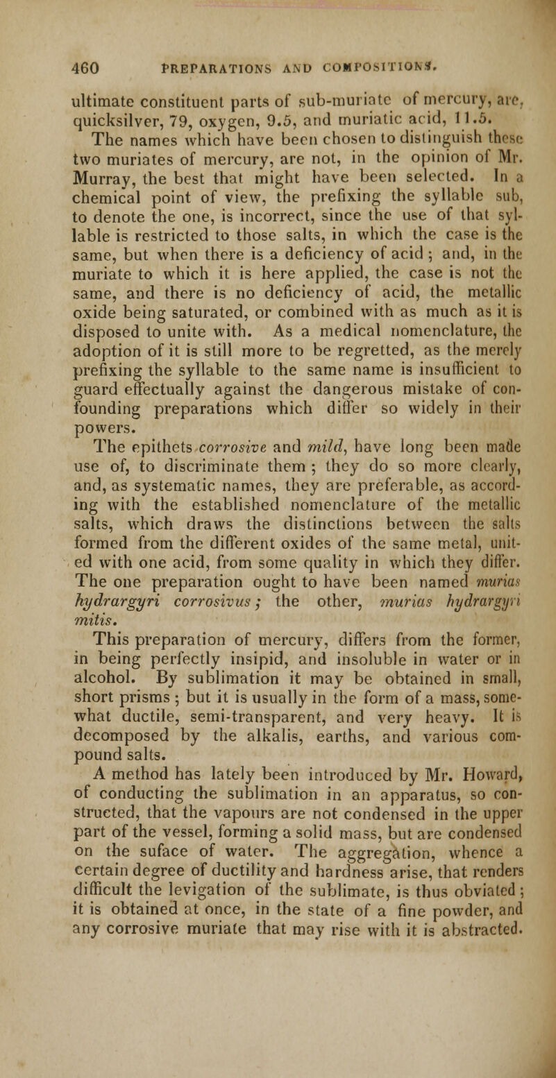 ultimate constituent parts of sub-muriate of mercury, are, quicksilver, 79, oxygen, 9.5, and muriatic arid, Il.fi, The names which have been chosen to distinguish these two muriates of mercury, are not, in the opinion of Mr. Murray, the best that might have been selected. In a chemical point of view, the prefixing the syllable sub, to denote the one, is incorrect, since the use of that syl- lable is restricted to those salts, in which the case is the same, but when there is a deficiency of acid ; and, in the muriate to which it is here applied, the case is not the same, and there is no deficiency of acid, the metallic oxide being saturated, or combined with as much as it is disposed to unite with. As a medical nomenclature, the adoption of it is still more to be regretted, as the merely prefixing the syllable to the same name is insufficient to guard effectually against the dangerous mistake of con- founding preparations which differ so widely in their powers. The epithets corrosive and mild, have long been made use of, to discriminate them ; they do so more clearly, and, as systematic names, they are preferable, as accord- ing with the established nomenclature of the metallic salts, which draws the distinctions between the salts formed from the different oxides of the same metal, unit- ed with one acid, from some quality in which they differ. The one preparation ought to have been named murks hydrargyri corrosivus; the other, murias hydrargyn mitts. This preparation of mercury, differs from the former, in being perfectly insipid, and insoluble in water or in alcohol. By sublimation it may be obtained in small, short prisms ; but it is usually in the form of a mass, some- what ductile, semi-transparent, and very heavy. It ifc decomposed by the alkalis, earths, and various com- pound salts. A method has lately been introduced by Mr. Howard, of conducting the sublimation in an apparatus, so con- structed, that the vapours are not condensed in the upper part of the vessel, forming a solid mass, but are condensed on the suface of water. The aggregation, whence a certain degree of ductility and hardness arise, that renders difficult the levigation of the sublimate, is thus obviated; it is obtained at once, in the state of a fine powder, and any corrosive muriate that may rise with it is abstracted.