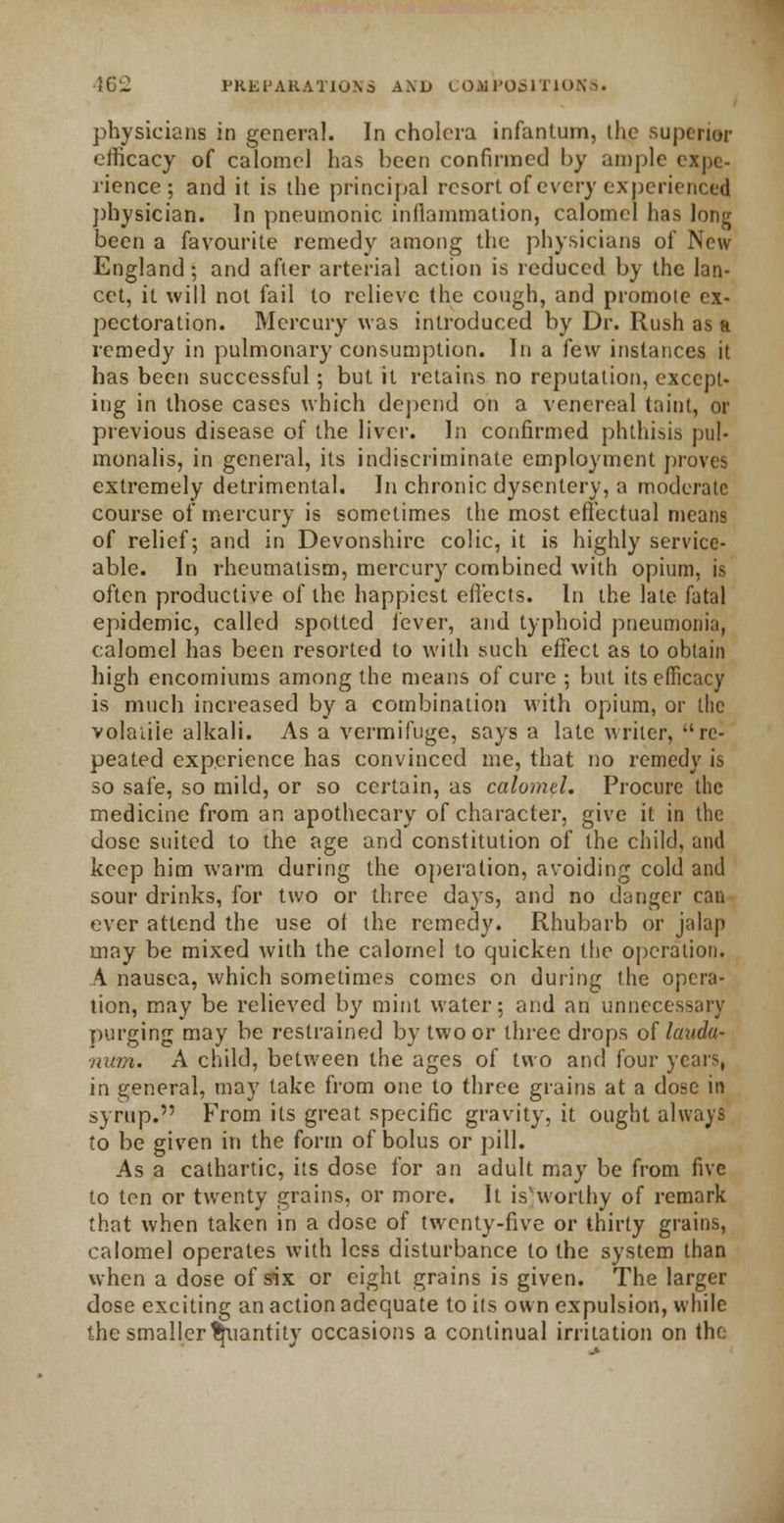 physicians in general. In cholera infantum, the superior efficacy of calomel has been confirmed by ample expe- rience ; and it is the principal resort of every experienced physician. In pneumonic inflammation, calomel has long been a favourite remedy among the physicians of New England; and after arterial action is reduced by the lan- cet, it will not fail to relieve the cough, and promote ex- pectoration. Mercury was introduced by Dr. Rush as a remedy in pulmonary consumption. In a few instances it has been successful; but it retains no reputation, except- ing in those cases which depend on a venereal taint, or previous disease of the liver. In confirmed phthisis pul- monalis, in general, its indiscriminate employment proves extremely detrimental. In chronic dysentery, a moderate course of mercury is sometimes the most effectual means of relief; and in Devonshire colic, it is highly service- able. In rheumatism, mercury combined with opium, is often productive of the happiest effects. In the late fatal epidemic, called spotted lever, and typhoid pneumonia, calomel has been resorted to with such effect as to obtain high encomiums among the means of cure ; but its efficacy is much increased by a combination with opium, or the volaiiie alkali. As a vermifuge, says a late writer, re- peated experience has convinced me, that no remedy is so safe, so mild, or so certain, as calomel. Procure the medicine from an apothecary of character, give it in the dose suited to the age and constitution of the child, and keep him warm during the operation, avoiding cold and sour drinks, for two or three days, and no danger can ever attend the use of the remedy. Rhubarb or jalap may be mixed with the calomel to quicken the operation. A nausea, which sometimes comes on during the opera- tion, may be relieved by mint water; and an unnecessary purging may be restrained by two or three drops of lauda- num. A child, between the ages of two and four years, in general, may take from one to three grains at a dose in syrup. From its great specific gravity, it ought always to be given in the form of bolus or pill. As a cathartic, its dose for an adult may be from five to ten or twenty grains, or more. It is'worthy of remark that when taken in a dose of twenty-five or thirty grains, calomel operates with less disturbance to the system than when a dose of six or eight grains is given. The larger dose exciting an action adequate to its own expulsion, while the smaller quantity occasions a continual irritation on the