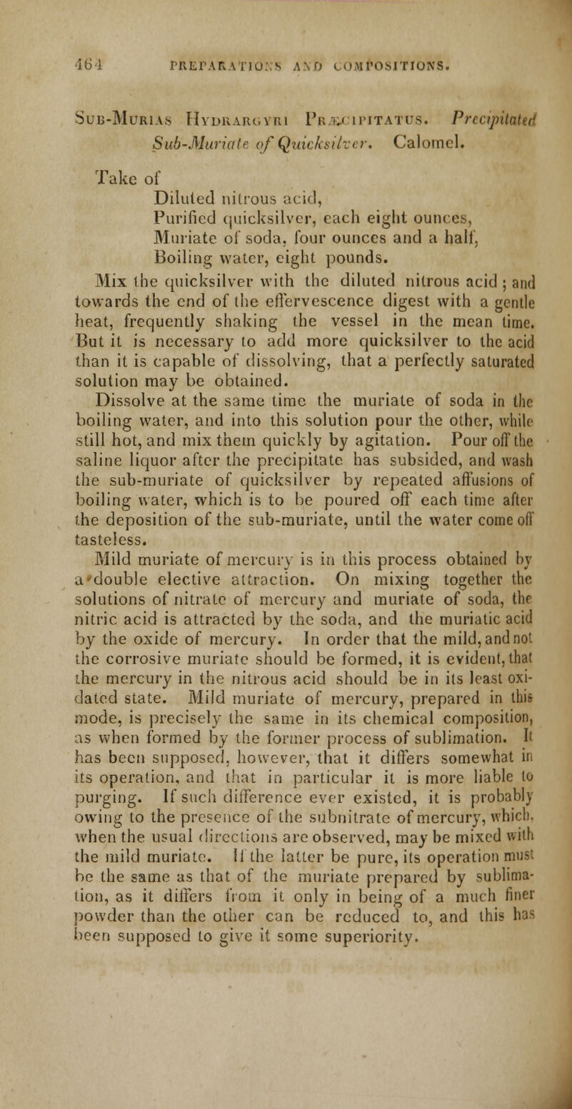 Sub-Marias Hydrargyri Pi;yj ipitatus. Precipitated Sub-Muriate of Quicksilver. Calomel. Take of Diluted nitrous acid, Purified quicksilver, each eight ounces. Muriate of soda, four ounces and a half, Boiling water, eight pounds. Mix the quicksilver with the diluted nitrous acid ; and towards the end of the effervescence digest with a gentle heat, frequently shaking the vessel in the mean time. But it is necessary to add more quicksilver to the acid than it is capable of dissolving, that a perfectly saturated solution may be obtained. Dissolve at the same time the muriate of soda in the boiling water, and into this solution pour the other, while still hot, and mix them quickly by agitation. Pour oil the saline liquor after the precipitate has subsided, and wash the sub-muriate of quicksilver by repeated affusions of boiling water, which is to be poured off each time after the deposition of the sub-muriate, until the water come off tasteless. Mild muriate of mercury is in this process obtained by a*double elective attraction. On mixing together the. solutions of nitrate of mercury and muriate of soda, the nitric acid is attracted by the soda, and the muriatic acid by the oxide of mercury. In order that the mild,andnoi the corrosive muriate should be formed, it is evident, that the mercury in the nitrous acid should be in its least oxi- dated state. Mild muriate of mercury, prepared in this mode, is precisely the same in its chemical composition, as when formed by the former process of sublimation. It has been supposed, however, that it differs somewhat in its operation, and that in particular it is more liable to purging. If such diiference ever existed, it is probably owing to the presence of the subnitrate of mercury, which, when the usual directions are observed, may be mixed with the mild muriate. If the latter be pure, its operation must be the same as that of the muriate prepared by sublima- tion, as it differs from it only in being of a much finer powder than the other can be reduced to, and this has been supposed to give it some superiority.