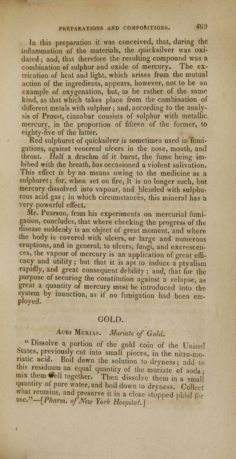 In this preparation it was conceived, that, during the inflammation of the materials, the quicksilver was oxi- dated ; and, that therefore the resulting compound was a combination of sulphur and oxide of mercury. The ex- trication of heat and light, which arises from the mutual action of the ingredients, appears, however, not to be an example of oxygenation, but, to be rather of the same kind, as that which takes place from the combination of different metals with sulphur; and, according to the analy- sis of Proust, cinnabar consists of sulphur with metallic mercury, in the proportion of fifteen of the former, to eighty-five of the latter. Red sulphuret of quicksilver is sometimes used in fumi- gations, against venereal ulcers in the nose, mouth, and throat. Half a drachm of it burnt, the fume being im- bibed with the breath, has occasioned a violent salivation. This effect is by no means owing to the medicine as a sulphuret; for, when set on fire, it is no longer such, but mercury dissolved into vapour, and blended with sulphu- rous acid gas 5 in which circumstances, this mineral has a very powerful effect. Mr. Pearson, from his experiments on mercurial fumi- gation, concludes, that where checking the progress of the disease suddenly is an object of great moment, and where the body is covered with ulcers, or large and numerous eruptions, and in general, to ulcers, fungi, and excrescen- ces, the vapour of mercury is an application of great effi- cacy and utility; but that it is apt to induce a'ptyalism rapidly, and great consequent debility; and, that for the purpose of securing the constitution against a relapse, as great a quantity of mercury must be introduced into the system by inunction, as if no fumigation had been em- ployed. GOLD. Auri Murias. Muriate of Gold.  Dissolve a portion of the gold coin of the United btates, previously cut into small pieces, in the nitro-mu- riatic acid. Boil down the solution to dryness; add to this residuum an equal quantity of the muriate of soda ■ mix them^ell together. Then dissolve them in a small quantity of pure water, and boil down to dryness. Collect what remains, and preserve it in a close stopped phial inl use.—[Pharm. o/Mw York Hospital.]