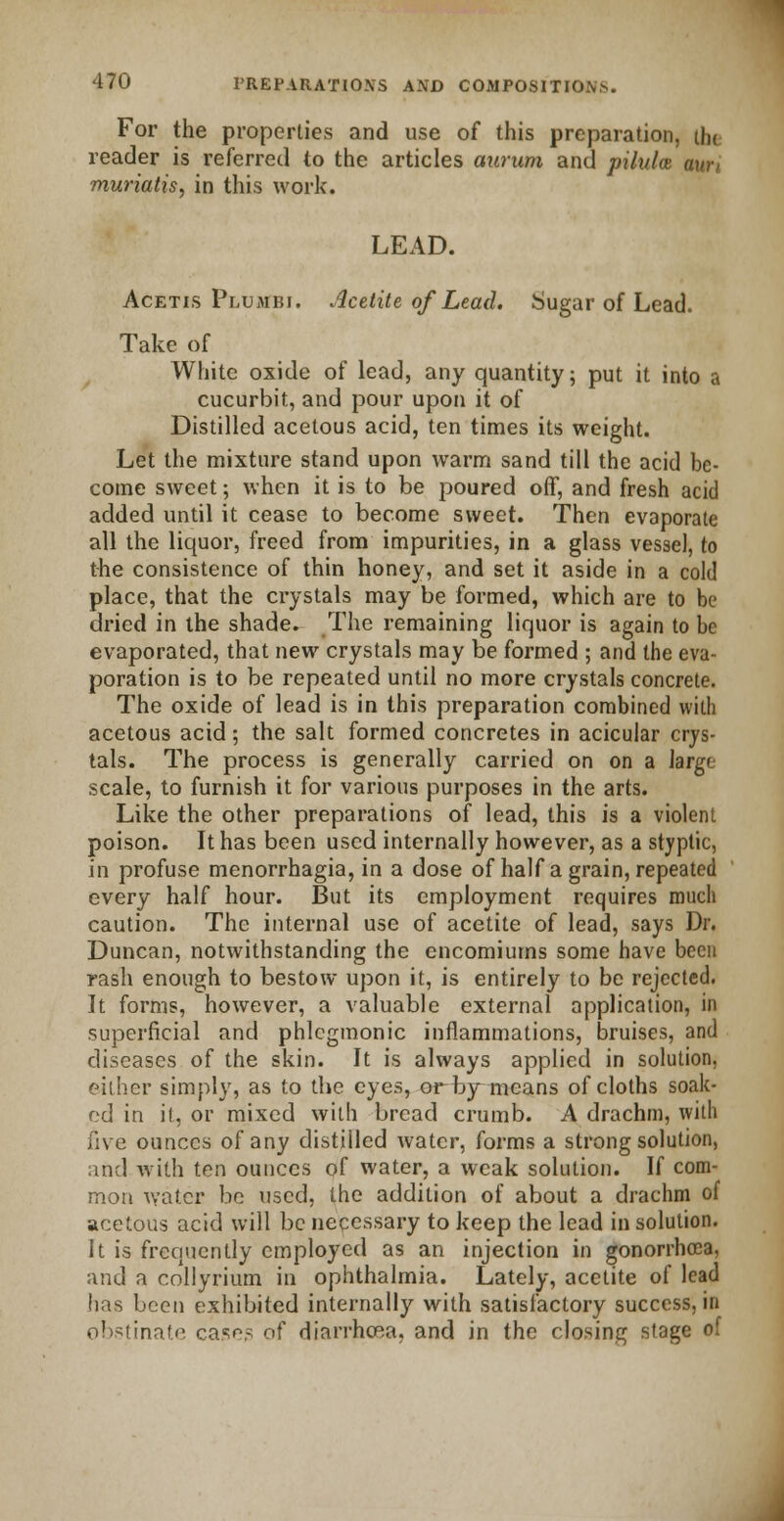 For the properties and use of this preparation, tlu reader is referred to the articles aurum and pilulce aun muriatis, in this work. LEAD. Acetis Pluaibi. Acetite of Lead. Sugar of Lead. Take of White oxide of lead, any quantity; put it into a cucurbit, and pour upon it of Distilled acetous acid, ten times its weight. Let the mixture stand upon warm sand till the acid be- come sweet; when it is to be poured off, and fresh acid added until it cease to become sweet. Then evaporate all the liquor, freed from impurities, in a glass vessel, to the consistence of thin honey, and set it aside in a cold place, that the crystals may be formed, which are to be dried in the shade. The remaining liquor is again to be evaporated, that new crystals may be formed ; and the eva- poration is to be repeated until no more crystals concrete. The oxide of lead is in this preparation combined with acetous acid; the salt formed concretes in acicular crys- tals. The process is generally carried on on a large- scale, to furnish it for various purposes in the arts. Like the other preparations of lead, this is a violent poison. It has been used internally however, as a styptic, in profuse menorrhagia, in a dose of half a grain, repeated every half hour. But its employment requires much caution. The internal use of acetite of lead, says Dr. Duncan, notwithstanding the encomiums some have been rash enough to bestow upon it, is entirely to be rejected. It forms, however, a valuable external application, in superficial and phlcgmonic inflammations, bruises, and diseases of the skin. It is always applied in solution, either simply, as to the eyes, or by means of cloths soak- ed in il, or mixed with bread crumb. A drachm, with five ounces of any distilled water, forms a strong solution, and with ten ounces of water, a weak solution. If com- mon water be used, the addition of about a drachm of acetous acid will be necessary to keep the lead in solution. It is frequently employed as an injection in gonorrhoea, aral a collyrium in ophthalmia. Lately, acetite of lead lias been exhibited internally with satisfactory success, in obstinate cases of diarrhoea, and in the closing stage of