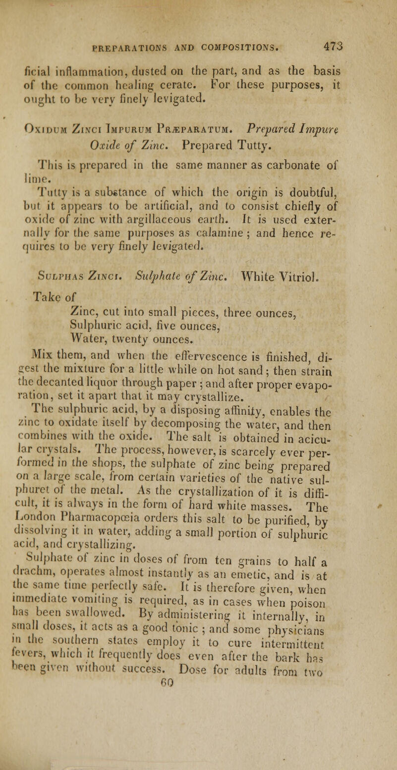 ficial inflammation, dusted on the part, and as the basis of the common healing cerate. For these purposes, it ought to be very finely levigated. Oxidum Zinci Tmpurum Prjeparatum. Prepared Impure Oxide of Zinc. Prepared Tutty. This is prepared in the same manner as carbonate of lime. Tutty is a substance of which the origin is doubtful, but it appears to be artificial, and to consist chiefly of oxide of zinc with argillaceous earth. It is used exter- nally for the same purposes as calamine ; and hence re- quires to be very finely levigated. Sulphas Zinci. Sulphate of Zinc. White Vitriol. Take of Zinc, cut into small pieces, three ounces, Sulphuric acid, live ounces, Water, twenty ounces. Mix them, and when the effervescence is finished, di- gest the mixture for a little while on hot sand; then strain the decanted liquor through paper ; and after proper evapo- ration, set it apart that it may crystallize. The sulphuric acid, by a disposing affinity, enables the zinc to oxidate itself by decomposing the water, and then combines with the oxide. The salt is obtained in acicu- lar crystals. The process, however, is scarcely ever per- formed in the shops, the sulphate of zinc being prepared on a large scale, from certain varieties of the native sul- phuret of the metal. As the crystallization of it is diffi- cult, it is always in the form of hard white masses. The London Pharmacopoeia orders this salt to be purified, by dissolving it in water, adding a small portion of sulphuric acid, and crystallizing. Sulphate of zinc in doses of from ten grains to half a drachm, operates almost instantly as an emetic, and is at the same time perfectly safe. It is therefore given, when immediate vomiting is required, as in cases when poison has been swallowed. By administering it internally, in small doses, it acts as a good tonic ; and some physicians in the southern states employ it to cure intermittent (overs, which it frequently does even after the bark has been given without success. Dose for adults from two