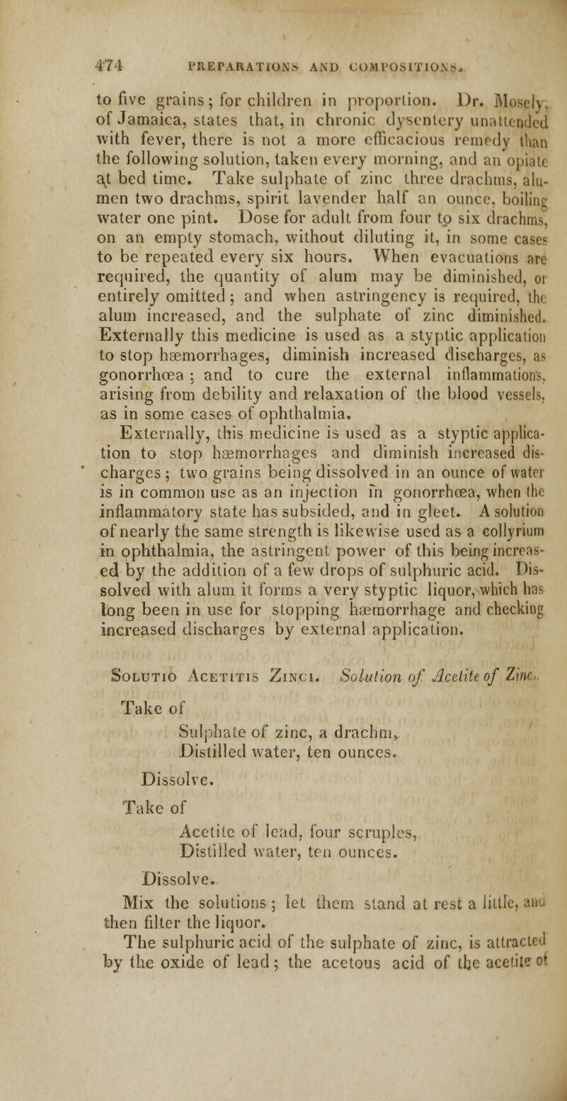 to five grains; for children in proportion. Dr. Mospji of Jamaica, states that, in chronic dysentery unattended with fever, there is not a more efficacious remedy than the following solution, taken every morning, ami an opiate avt bed time. Take sulphate of zinc three drachms, alu- men two drachms, spirit lavender half an ounce, boiling water one pint. Dose for adult from four to six drachms, on an empty stomach, without diluting it, in some cases to be repeated every six hours. When evacuations are required, the quantity of alum may be diminished, or entirely omitted; and when astringency is required, the alum increased, and the sulphate of zinc diminished. Externally this medicine is used as a styptic application to stop haemorrhages, diminish increased discharges, as gonorrhoea ; and to cure the external inflammations, arising from debility and relaxation of the blood vessels, as in some cases of ophthalmia. Externally, this medicine is used as a styptic applica- tion to stop haemorrhages and diminish increased dis- charges ; two grains being dissolved in an ounce of watoi is in common use as an injection fn gonorrhoea, when the inflammatory state has subsided, and in gleet. A solution of nearly the same strength is likewise used as a collyrium in ophthalmia, the astringent power of this being increas- ed by the addition of a few drops of sulphuric acid. Dis- solved with alum it forms a very styptic liquor, which lias long been in use for stopping haemorrhage and checking increased discharges by external application. Solutio Acetitis Zinct. Solution of Acditt of Z>m Take of Sulphate of zinc, a drachm, Distilled water, ten ounces. Dissolve. Take of Acctite of lead, four scruples, Distilled water, ten ounces. Dissolve. Mix the solutions; let them stand at rest a little then filter the liquor. The sulphuric acid of the sulphate of zinc, is attracted by the oxide of lead; the acetous acid of the acctite o!